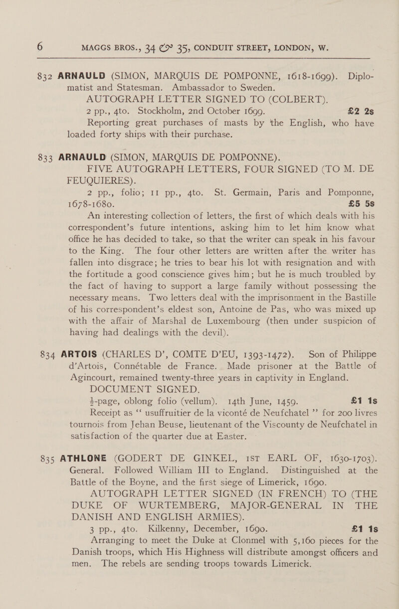 832 ARNAULD (SIMON, MARQUIS DE POMPONNE, 1618-1699). Diplo- matist and Statesman. Ambassador to Sweden. AUTOGRAPH LET FER SIGNED JO (COLBERT). 2pp., 4to. Stockholm, 2nd October 1699. x2 2s Reporting great purchases of masts by the English, who have loaded forty ships with their purchase. 833 ARNAULD (SIMON, MARQUIS DE POMPONNE). FIVE AUTOGRAPH LETTERS, FOUR SIGNED (TO M. DE FEUQUIERES). 2 pp., folio: “11 pp., dato. — St- Germain, Pars anc Pomponic 1678-1680. £5 5s An interesting collection of letters, the first of which deals with his correspondent’s future intentions, asking him to let him know what office he has decided to take, so that the writer can speak in his favour to the King. The four other letters are written after the writer has fallen into disgrace; he tries to bear his lot with resignation and with the fortitude a good conscience gives him; but he is much troubled by the fact of having to support a large family without possessing the necessary means. ‘Two letters deal with the imprisonment in the Bastille of his correspondent’s eldest son, Antoine de Pas, who was mixed up with the affair of Marshal de Luxembourg (then under suspicion of having had dealings with the devil). 834 ARTOIS (CHARLES D’, COMTE D’EU, 1393-1472). Son of Philippe d’Artois, Connétable de France. Made prisoner at the Battle of Agincourt, remained twenty-three years in captivity in England. DOCUMENT SIGNED. 4-page, oblong folio (vellum). 14th June, 1450. £1 1s Receipt as ‘‘ usuffruitier de la viconté de Neufchatel ’’ for 200 livres tournois from Jehan Beuse, lieutenant of the Viscounty de Neufchatel in satisfaction of the quarter due at Easter. 835 ATHLONE. (GODERT DE GINKEL, 1sT EARL OF, <1630-1703). General. Followed William III to England. Distinguished at the Battle of the Boyne; and the first siege of Limerick, “1000. AUTOGRAPH LETTER SIGNED GN. BREN GH) 2b0O uae DUKE OF 'WURTEMBERG, MAJOR-GENERAL. IN THE DANISH AND ENGUISH ARIES. 3 pp., 4to. Kilkenny, December, 1690. £1 1s Arranging to meet the Duke at Clonmel with 5,160 pieces for the Danish troops, which His Highness will distribute amongst officers and men. The rebels are sending troops towards Limerick.
