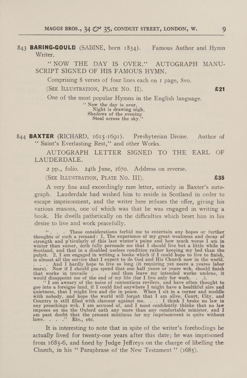 843 BARING-GOULD (SABINE, born 1834). Famous Author and Hymn Writer. “NOW THE DAY IS OVER.” AUTOGRAPH MANU- SCRIPT SIGNED OF HIS FAMOUS HYMN. Comprising 8 verses of four lines each on I page, 8vo. (SEE ILLUSTRATION, PLATE NO. II). £21 One of the most popular Hymns in the English language. ‘‘ Now the day is over, Night is drawing nigh, Shadows of the evening Steal across the sky.”’ 844 BAXTER (RICHARD, 1615-1691). Presbyterian Divine. Author of “ Saint’s Everlasting Rest,’’? and other Works. AUTOGRAPH LETTER SIGNED TO THE EARL OF LAUDERDALE, 2 pp.,. folio. 24th June, 1070... Address,on reverse: (SHE ELLUSTRATION, PLATE No. 11). £35 A very fine and exceedingly rare letter, entirely in Baxter’s auto- graph. Lauderdale had wished him to reside in Scotland in order to escape imprisonment, and the writer here refuses the offer, giving his various reasons, one of which was that he was engaged in writing a book. He dwells pathetically on the difficulties which beset him in his desire to live and work peacefully. ‘“. , . hese considerations forbid me to entertain any hopes or further thoughts of such a remand: 1, The experience of my great euldinee and decay of strength and p’ticularly of this last winter’s paine and how much worse I am in winter than sumer, doth fully persuade me that I should live but a little while in Scotland, and that in a disabled useless condition rather keeping my bed than the pulpit. 2, I am engaged in writing a booke which if I could hope to live to finish, is almost all the service that I expect to do God and His Church now in the world. And I hardly hope to live so long (it requiring yet neere a yeares labor more). Now if I should goe spend that one half yeare or yeare wch. should finish that worke in travaile . . . and then leave my intended worke undone, it would disappoint me of the end of my life (for I live only for work. . ‘¢T am aweary of the noise of contentious revilers, and have often thought to goe into a foreigne land, if I could find anywhere I might have a healthful aire and quietness, that I might live and die in peace. When [I sit in a corner and meddle with nobody, and hope the world will forget that I am alive, Court, City, and Country is still filled with clamour against me. . . I think I broke no law in any preachings wch. I am accused of, and I most confidently thinke that no law imposes on me the Oxford oath any more than any comfortable minister, and I am past doubt that the present mittimus for my imprisonment is quite without lawe. . . .” Kitce., ete. It is interesting to note that in spite of the writer’s forebodings he actually lived for twenty-one years after this date; he was imprisoned from 1685-6, and fined by Judge Jeffreys on the charge of libelling the Church, in his ‘‘ Paraphrase of the New Testament ”’ (1685).