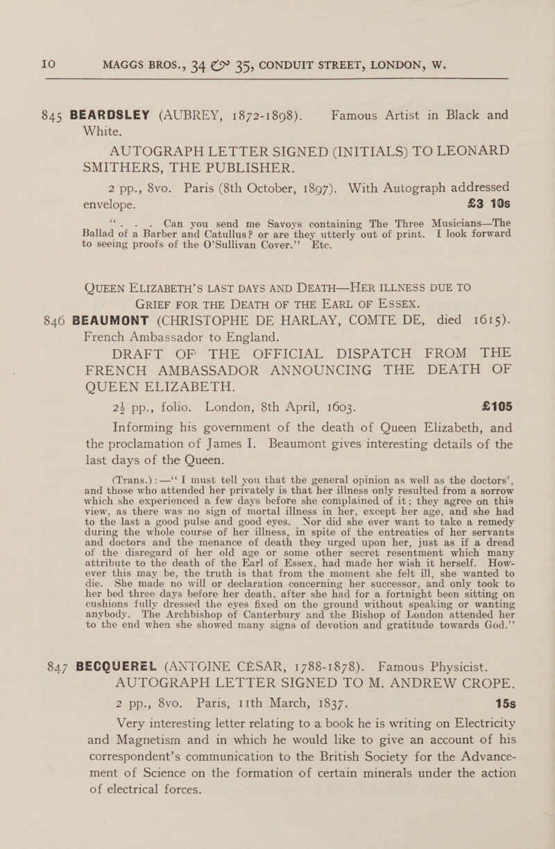 845 BEARDSLEY (AUBREY, 1872-1808). Famous Artist in Black and White. AUTOGRAPH LETTER SIGNED (INITIALS) TO LEONARD SMITHERS, THE. PUBLISHER. 2 pp., 8vo. Paris (8th October, 1897). With Autograph addressed envelope. £3 10s a Can you pede me Savoys containing The Three Musicians—The Ballad of a Barber and Catullus? or are they utterly out of print. I look forward to seeing proofs of the O’Sullivan Cover.’’ Etc. QUEEN ELIZABETH’S LAST DAYS AND DEATH—HER ILLNESS DUE TO GRIEF FOR THE DEATH OF THE EARL OF ESSEX. 846 BEAUMONT (CHRISTOPHE DE HARLAY, COMTE DE, died 1615). French Ambassador to England. DRAFT OF THE OFFICIAL DISPATCH. FROM THE FRENCH AMBASSADOR ANNOUNCING THE DEATH OF QUEEN ELIZABETH. 24 pp,., tolo.. London, oth April; 1003: £105 Informing his government of the death of Queen Elizabeth, and the proclamation of James I. Beaumont gives interesting details of the last days of the Queen. (Trans.):—‘‘ I must tell you that the general opinion as well as the doctors’, and those who attended her privately is that her illness only resulted from a sorrow which she experienced a few days before she complained of it; they agree on this view, as there was no sign of mortal illness in her, except her age, and she had to the last a good pulse and good eyes. Nor did she ever want to take a remedy during the whole course of her illness, in spite of the entreaties of her servants and doctors and the menance of death they urged upon her, just as if a dread of the disregard of her old age or some other secret resentment which many attribute to the death of the Earl of Essex, had made her wish it herself. How- ever this may be, the truth is that from the moment she felt ill, she wanted to die. She made no will or declaration concerning her successor, and only took to her bed three days before her death, after she had for a fortnight been sitting on cushions fully dressed the eyes fixed on the ground without speaking or wanting anybody. The Archbishop of Canterbury and the Bishop of London attended her to the end when she showed many signs of devotion and gratitude towards God.”’ 847 BECQUEREL (ANTGINE CESAR, 1788-1878). Famous Physicist. AUTOGRAPH LETTER SIGNED 10 M. ANDREW CROPE. 2. Dp... 0VO, Panis), Tilt Wlarch, 1037. 15s Very interesting letter relating to a book he is writing on Electricity and Magnetism and in which he would like to give an account of his correspondent’s communication to the British Society for the Advance- ment of Science on the formation of certain minerals under the action of electrical forces.