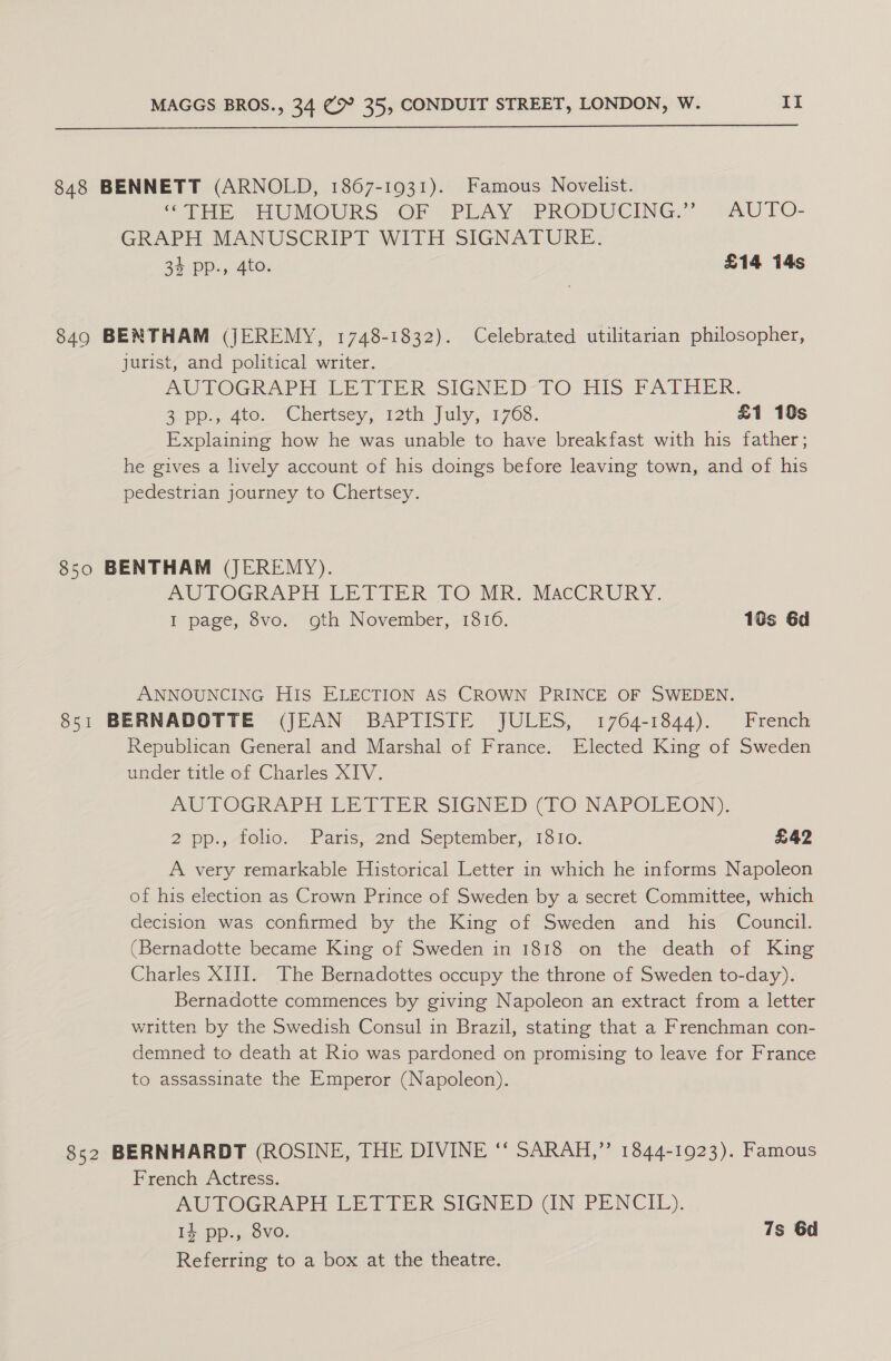  848 BENNETT (ARNOLD, 1867-1931). Famous Novelist. ‘THs UMOURS »).OF (PLAY PRODUCING. . -AUTO- GRAPH MANUSCRIPT WITH SIGNATURE. 34 pp., 4to. £14 14s 849 BENTHAM (JEREMY, 1748-1832). Celebrated utilitarian philosopher, jurist, and political writer. PULOGRAPH- LEY TER SIGNED-TOCHIS PATHER. app, 4to. “Chertsey rth July, 1700. £1 10s Explaining how he was unable to have breakfast with his father; he gives a lively account of his doings before leaving town, and of his pedestrian journey to Chertsey. 850 BENTHAM (JEREMY). MUPOGRAPH DETIER: TO MR. MACCRURY. I page, 8vo. oth November, 1810. 16s 6d ANNOUNCING HIS ELECTION AS CROWN PRINCE OF SWEDEN. 851 BERNADOTTE (JEAN BAPTISTE JULES, 1764-1844). French Republican General and Marshal of France. Elected King of Sweden under title of Charles XIV. AUTOGRAPH VE TIER SIGNED (10 NAPOLEON). 2 pp.,-telio. Paris,-2nd September, 1Sio. £42 A very remarkable Historical Letter in which he informs Napoleon of his election as Crown Prince of Sweden by a secret Committee, which decision was confirmed by the King of Sweden and his Council. (Bernadotte became King of Sweden in 1818 on the death of King Charles XIII. The Bernadottes occupy the throne of Sweden to-day). Bernadotte commences by giving Napoleon an extract from a letter written by the Swedish Consul in Brazil, stating that a Frenchman con- demned to death at Rio was pardoned on promising to leave for France to assassinate the Emperor (Napoleon). 852 BERNHARDT (ROSINE, THE DIVINE ‘* SARAH,” 1844-1923). Famous French Actress. AUTOGRAPH LE TIER SIGNED GN PENCIL). 14 pp., 8vo. 7s 6d Referring to a box at the theatre.