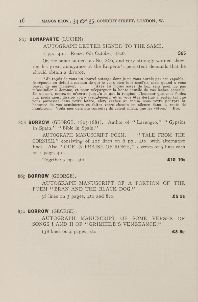 867 BONAPARTE (LUCIEN). AUTOGRAPH LETIER SIGNED TO THE SAME, 2 pp., 4to.. Rome, 6th October, 1300. £65 On the same subject as No, 866, and very strongly worded show- ing his great annoyance at the Emperor’s persistent demands that he should obtain a divorce. ‘« Je recois de vous un nouvel outrage dont je ne vous aurais pas cru capable: je reponds en detail a maman de qui je veux bien tout souffrir, mais quand a vous cesser de me manquer. .. . _Ayez aul moins assez de bon sens pour ne pas m’assimiler a Jerome, et pour m’ epargner la honte inutile de vos laches conseils. En un mot, cessez de m’ecrire jusqu’a ce que la religion, ’Vhonneur que vous foulez aux pieds aient dissipé votre aveuglement, et si vous étes destiné a rester tel que vous paraissez dans votre lettre, alors cachez au moing sous votre pourpre la bassesse de vos sentiments et faites votre chemin en silence dans la route de Vambition. Voila mes derniers conseils; ils valent mieux que les vétres.’’ Etc. 868 BORROW (GEORGE, 1803-1881). Author of ‘‘ Lavengro,’’ ‘‘ Gypsies in Spata, .** Bible in Spain. AUTOGRAPH MANUSCRIPT POEM. “CTALE PROM THE CORNISH,”’ consisting of 207 lines on 6 pp., 4to, with alternative lines. Also ‘‘ ODE IN PRAISE OF ROME,”’ 5 verses of 5 lines each Oni J page,..4to:; ‘Together’7 ‘pp., 4to. £10 10s 869 BORROW (GEORGE). AUTOGRAPH MANUSCRIPT OF A PORTION OF THE POEM “BRAN AND THE BLACK DOG.” 38 lines on 3 pages, 4to and 8vo. £5 5s 870 BORROW (GEORGE). AUTOGRAPH MANUSCRIPT OF SOME VERSES OF SONGS I AND II OF “‘GRIMHILD’S VENGEANCE.” 138 lines on 4 pages, 4to. £5 5s