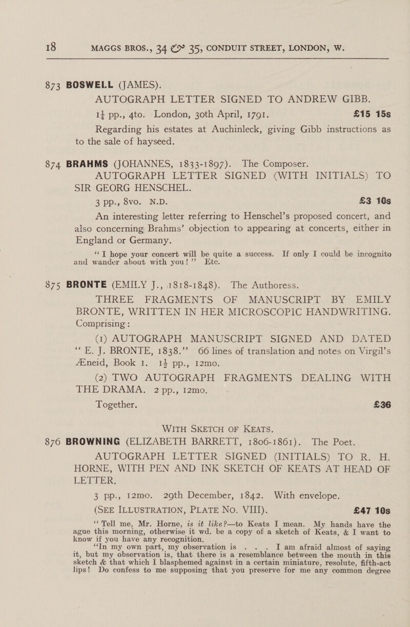 873 BOSWELL (JAMES). AUTOGRAPH LETTER SIGNED TO ANDREW GIBB. 14 pp., 4to. London, 30th April, 1791. £15 15s Regarding his estates at Auchinleck, giving Gibb instructions as to the sale of hayseed. 874 BRAHMS (JOHANNES, 1833-1897). The Composer. AUTOGRAPH LETTER SIGNED (QVITE aNITIAL S10 SIR GEORG HENSCHEL. 2 pp., Svo,._N.D; £3 10s An interesting letter referring to Henschel’s proposed concert, and also concerning; Brahms’ objection to appearing at concerts, either in England or Germany. ‘¢T hope your concert will be quite a success. If only I could be incognito and wander about with you!” Kite. 875 BRONTE (EMILY J., 1818-1848). The Authoress. THREE. - FRAGMENTS. OF . MANDSCRIO fT «By s 2 MOY BRONTE, WRITTEN IN HER MICROSCOPIC HANDWRITING. Comprising : 4) AUTOGRAPH. MANUSGRIPT. SIGNED AND DATED “FE. J. BRONTE, 1838.”’ 66 lines of translation and notes on Virgil’s Aineid, Book 1;.. i4-pp., 12mo: 3 (2) TWO AUTOGRAPH FRAGMENTS DEALING WITH THE DRAMA. 2pp., 12mo. Together. £36 WITH SKETCH OF KEATS. 870 BROWNING (ELIZABETH BARRETT, 1806-1861). The Poet. AUTOGRAPH “LETTER: SIGNED \INTRIALS) 20 ee HORNE, WITH.PEN AND INK SKETCH OF KEATS AT HEAD OF LET Tick: 3 pp., 12mo. 29th December, 1342. With envelope. (SEE ILLUSTRATION, PLATE No. VIII). £47 10s ‘*'Tell me, Mr. Horne, zs it likeP—to Keats I mean. My hands have the ague this morning, otherwise it wd. be a copy of a sketch of Keats, &amp; I want to know if you have any recognition. ; ‘‘In my own part, my observation is . . . I am afraid almost of saying it, but my observation is, that there is a resemblance between the mouth in this sketch &amp; that which I blasphemed against in a certain miniature, resolute, fifth-act lips! Do confess to me supposing that you preserve for me any common degree