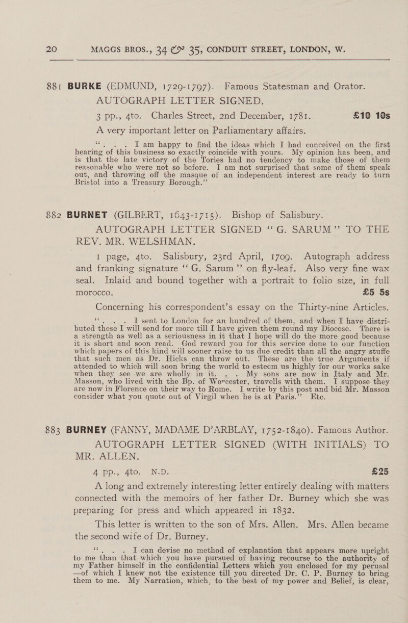  AUTOGRAPH LETTER SIGNED: 3 pp., 4to. Charles Street, 2nd December, 1781. £10 10s A very important letter on Parliamentary affairs. ns - i am happy to find the ideas which I had conceived on the first hearing of this business so exactly coincide with yours. My opinion has been, and is that the late victory of the Tories had no tendency to make those of them reasonable who were not so before. I am not surprised that some of them speak out, and throwing off the masque of an independent interest are ready to turn Bristol into a Treas sury Borough.’ AW TOGRAPH LETTER SIGNED “SG, SARUM Por d re I page, 4to. Salisbury, 23rd April, 1709. Autograph address and franking signature ‘‘G. Sarum’’ on fly-leaf. Also very fine wax seal. Inlaid and bound together with a portrait to folio size, in full morocco. . £5 5s Concerning his correspondent’s essay on the Thirty-nine Articles. cS - I sent to London for an hundred of them, and when I have distri- buted these I will ue for more till I have given them round my Diocese. There is a strength as well as a seriousness in it that I hope will do the more good because it is short and soon ber God reward you for this service done to our function which papers of this kind will sooner raise to us due credit than all the angry stuffe that such men as Dr. Hicks can throw out. These are the true Arguments if attended to which will soon bring the world to esteem us highly for our works sake when they see -we are wholly in it. . . My sons are now in Italy and Mr. Masson, who lived with the Bp. of Worcester, travells with them. I suppose they are now in Florence on their way to Rome. I write by this post and bid Mr. Masson consider what you quote out of Virgil when he is at Paris.’’ Etc. AUTOGRAPH LETTERs SIGNED (WITH ANITIALS) fo MR ALLEN. A. Ato. ND, £25 A long and extremely interesting letter entirely dealing with matters connected with the memoirs of her father Dr. Burney which she was preparing for press and which appeared in 1832. This letter 1s written to the son of Mrs. Allen. Mrs. Allen became the second wife of Dr. Burney. a . I can devise no method of explanation that appears more upright to me than that which you have pursued of having recourse to the authority of my Father himself in the confidential Letters which you enclosed for my perusal —of which [ knew not the existence till you directed Dr. C. P. Burney to bring them to me. My Narration, which, to the best of my power and Belief, is clear,