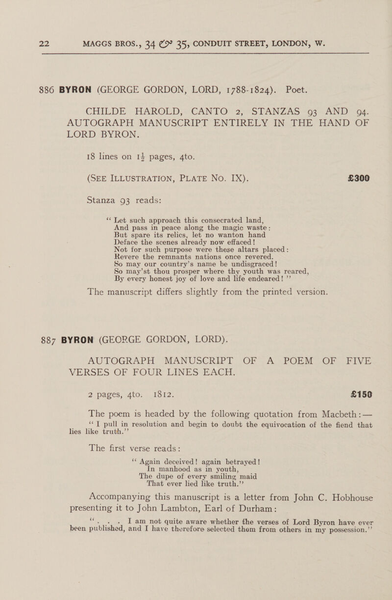 886 BYRON (GEORGE GORDON, LORD, 1788-1824). Poet. CHILDE HAROLD, CANTO 2, STANZAS 093 AND 04. AUTOGRAPIT MANUSCRIPT ENTIRELY UN thi EAND.OF LORD BYRON: 18 lines on 14 pages, 4to. (SEE ILLUSTRATION, PLATE No. IX). £300 Stanza -O3 reads: ‘‘ Let such approach this consecrated land, And pass in peace along the magic waste: But spare its relics, let no wanton hand Deface the scenes already now effaced ! Not for such purpose were these altars placed: Revere the remnants nations once revered. So may our country’s name be undisgraced! So may’st thou prosper where thy youth was reared, By every honest joy of love and life endeared! ’’ The manuscript differs slightly from the printed version. 887 BYRON (GEORGE GORDON, LORD). AUTOGRAPH, MANUSCRIPT OF A. POEM CF Fivi VERSES OF POUR LINES EAcir. 2 pages, Ato... 1012. £159 The poem is headed by the following quotation from Macbeth :— ‘¢T pull in resolution and begin to doubt the equivocation of the fiend that lies like truth.’’ The first verse reads: ‘‘ Again deceived! again betrayed! In manhood as in youth, The dupe of every smiling maid That ever lied like truth.”’ Accompanying this manuscript is a letter from John C. Hobhouse presenting it to John Lambton, Earl of Durham: “. . . I am not quite aware whether the verses of Lord Byron have ever been published, and I have therefore selected them from others in my possession.”