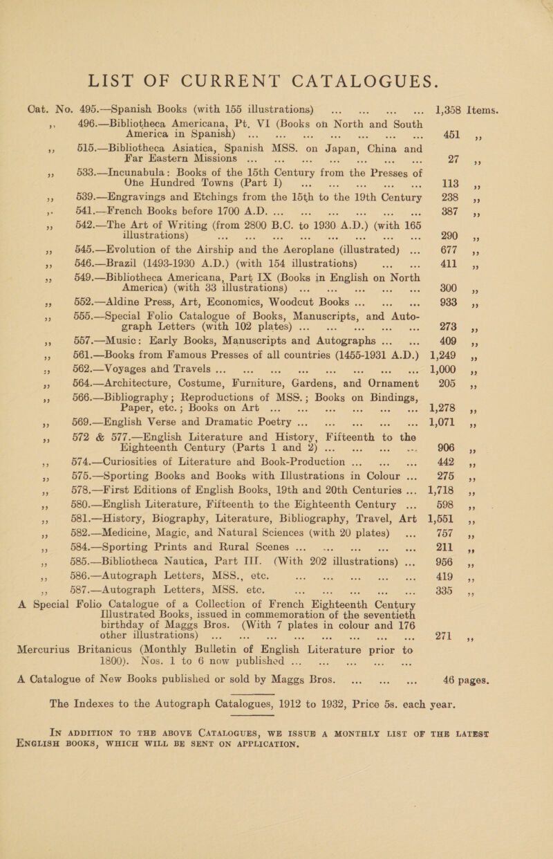 Lisl OF CURRENT CATALOGUES. Cat. No. 495.—Spanish Books (with 155 illustrations) ... és ove. L000 Liens. Pr 496.—Bibliotheca Americana, Pt, VI eens on ne fas South America in Spanish) ... 451-5 a 515.—Bibliotheca Asiatica, Spanish MSS. on Japan, “China aa Far Eastern Missions ... 2h igs He 533.—Incunabula: Books of the 15th Century iors he Pisa of One Hundred Towns (Part I) eke Ti3- ~;, nf 539.—Engravings and Etchings from the 15th a ie 19th Gentars ZOO: <9 a 541.—French Books before 1700 A.D. yy Bot = ey 5 542.—The Art of Writing eee 2800 B. ©. to 1930 A. D. with 165 illustrations) 290 ,, o 545.—Evolution of the pees ad the Marovlans ‘Glinseiated) ais GE. <5, me 546.—Brazil (1493-19380 A.D.) (with 154 illustrations) ae 4\1 ..,, Me 549.—Bibliotheca Americana, Part IX (Books in pues on North America) (with 33 illustrations) PP 300 _—sC=*=», PP 552.—Aldine Press, Art, Economics, Woodcut Bcole Sean tae 933 _—C«,, = 555.—Special Folio Catalogue of Books, aeimicae dee cea Auto- graph Letters (with 102 plates) . 273—Ssy ag 557.—Music: Early Books, Manuscripts sad ‘eolngaeaiia ae 409 ,, és, 561.—Books from Famous Presses of all countries (1455- 1931 AD) 3,249, an 562.—Voyages and Travels... ... : 1,000 _ ,, 564.—Architecture, Costume, Puce: Gurduite. ea ieaaent 205, 566.—Bibliography ; Reproductions of MSS. Zz aig on ee z Paper, etc.; Books on Art .. L278 ,, ys 569.—English Verse ana Dramatic Posey. ae LO7E +45 ry 572 &amp; 577.—English Literature and ares Fifteenth = oe Eighteenth Century (Parts 1 and 2) ... 906 _ Ca, ‘is 574.—Curiosities of Literature and Book-Production ..._.. ae 442 ,, Beh 575.—Sporting Books and Books with Illustrations in Golan deg ae eee Fe 578.—First Editions of English Books, 19th and 20th Centuries... 1,718 ,, 580.—English Literature, Fifteenth to the Eighteenth Century ... oS fo ane s 581.—History, Biography, Literature, Bibliography, Travel, Art 1,551 ,, re 582.—Medicine, Magic, and Natural Sciences (with 20 plates) ... (by say - 584.—Sporting Prints and Rural Scenes... .. He ee Ff 585.—Bibliotheca Nautica, Part TI. (With 202 aston 956, a 586.—Autograph Letters, MSS., etc. Setanta vee ee kere eee RE eng 587.—Autograph Letters, MSS. etc. a BIOS 5 A Suscial Folio Catalogue of a Collection of French Righteenth ae Illustrated Books, issued in commemoration of the seventieth birthday of Mages Bros. ee 7 eee in colour and 176 other illustrations) ... Deh Mercurius Britanicus (Monthly Bulletin “of English iAuratene prior es 1800). Nos. 1 to 6 now published . A Catalogue of New Books published or sold by Ge. EOS Vie Foe os 46 pages. The Indexes to the Autograph Catalogues, 1912 to 1932, Price 5s. each year. IN ADDITION TO THE ABOVE CATALOGUES, WE ISSUE A MONTHLY LIST OF THE LATEST ENGLISH BOOKS, WHICH WILL BE SENT ON APPLICATION.