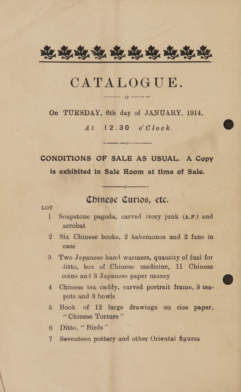 CATALOGUE. eS CL O ———__—- =<. On TUESDAY, 6th day of JANUARY, 1914, At @2)30 ° 0 Cloek  ama (}  CONDITIONS OF SALE AS USUAL. A Copy 1 is exhibited in Sale Room at time of Sale.  O Chinese Curios, etc.  LOT 1 Soapstone pagoda, carved ivory junk (a.F.) and acrobat 2 Six Chinese books, 2 kakemonos and 2 fans in case 3 Two Japanese hand warmers, quantity of fuel for ditto, box of Chinese medicine, 11 Chinese coins and 3 Japanese paper money 4 Chinese tea caddy, carved portrait frame, 3 tea- pots and 3 bowls 5 Book of 12 large drawings on rice paper, “Chinese Torture ”’ 6 Ditto, “ Birds” 7 Seventeen pottery and other Oniental figures  