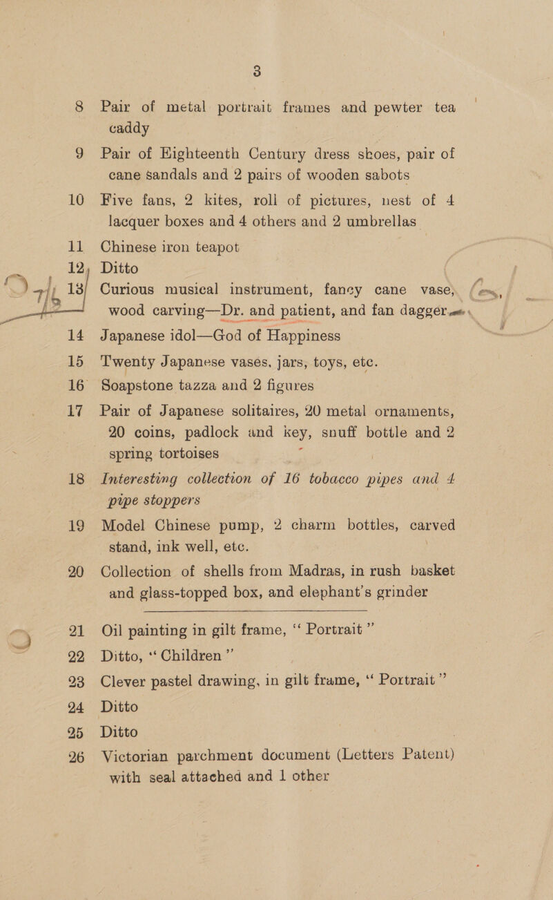 18 19 20 21 22 24 25 26 3 Pair of metal portrait frames and pewter tea caddy 7 Pair of HKighteenth Century dress skoes, pair of cane sandals and 2 pairs of wooden sabots Five fans, 2 kites, roll of pictures, nest of 4 lacquer boxes and 4 others and 2 umbrellas” Chinese iron teapot Ditto Curious musical instrument, fancy cane vase, Be, wood carving—Dr. and patient, and fan dagger . Japanese idol—God of Happiness Twenty Japanese vases, jars, toys, etc. Soapstone tazza and 2 figures Pair of Japanese solitaires, 20 metal ornaments, 20 coins, padlock and Key snuff bottle and 2 spring tortoises Interesting collection of 16 tobacco pipes and 4 pupe stoppers Model Chinese pump, 2 charm bottles, carved stand, ink well, etc. Collection of shells from Madras, in rush basket and glass-topped box, and elephant’'s grinder Oil painting in gilt frame, “‘ Portrait “ Ditto, ‘‘ Children ”’ Clever pastel drawing, in gilt frame, ‘“‘ Portrait” Ditto | | Ditto Victorian parchment document (Letters Patent) with seal attached and 1 other