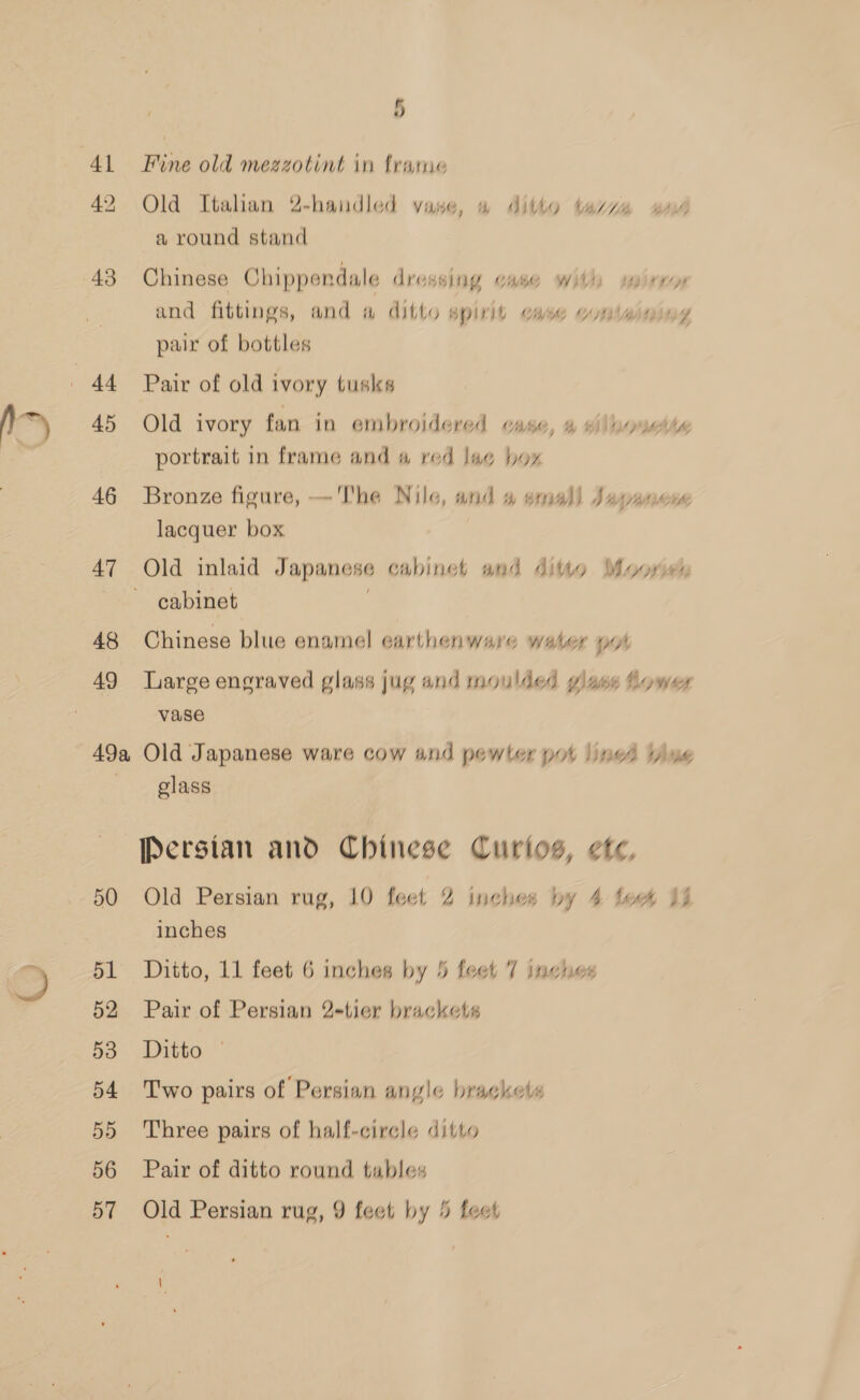 h~) 43 +t 46 47 48 49 49a 50 51 52 53 54 5D 56 5 Fine old mezzotint in frame Old Italian 2-handled vase, 4 ditto azz gad a round stand Chinese Chippendale dressing case with sairros and fittings, and a ditto spirit case wHlwining pair of bottles Pair of old ivory tusks Old ivory fan in embroidered case, 4 #ilaouette portrait in frame and a red lage hox Bronze figure, — The Nile, and a small Japanese lacquer box cabinet Chinese blue enamel earthenware water pot Large engraved glass jug and moulded glass Lower vase Old Japanese ware cow and pewter pot lined vine glass Persian and Chinese Curtos, ete, Old Persian rug, 10 feet 2 inches by 4 lees Ij inches | Ditto, 11 feet 6 inches by 5 feet 7 inches Pair of Persian 2-tier brackets Ditto Two pairs of Persian angle brackets Three pairs of half-circle ditto Pair of ditto round tables