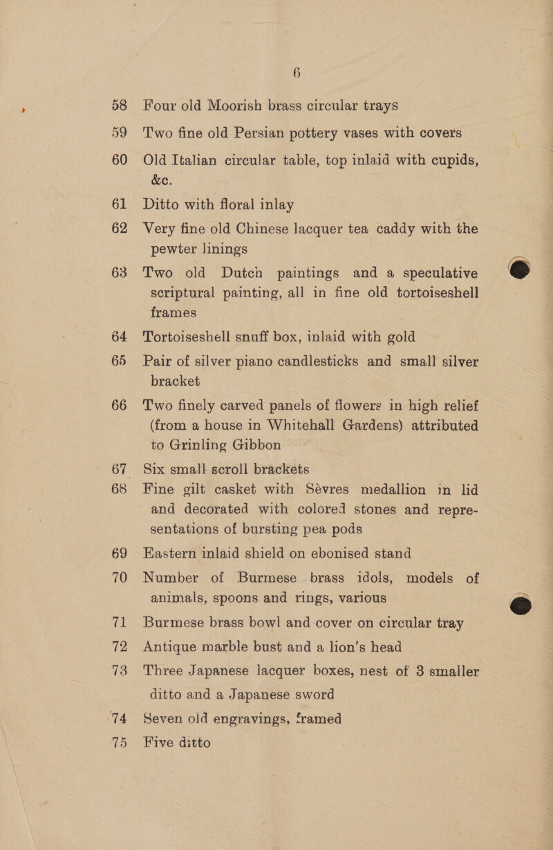58 59 60 61 62 63 64 66 68 69 70 val 72 73 74 75 6 Four old Moorish brass circular trays Two fine old Persian pottery vases with covers &amp;c. Ditto with floral inlay Very fine old Chinese lacquer tea caddy with the pewter linings Two old Dutch paintings and a speculative scriptural painting, all in fine old tortoiseshell frames Tortoiseshell snuff box, inlaid with gold Pair of silver piano candlesticks and small silver bracket Two finely carved panels of flowers in high relief (from a house in Whitehall Gardens) attributed to Grinling Gibbon Six small scroll brackets Fine gilt casket with Sévres medallion in lid and decorated with colored stones and repre- sentations of bursting pea pods Eastern inlaid shield on ebonised stand Number of Burmese brass idols, models of animals, spoons and rings, various Burmese brass bowl and cover on circular tray Antique marble bust and a lion’s head | Three Japanese lacquer boxes, nest of 3 smaller ditto and a Japanese sword Seven old engravings, framed Five ditto  