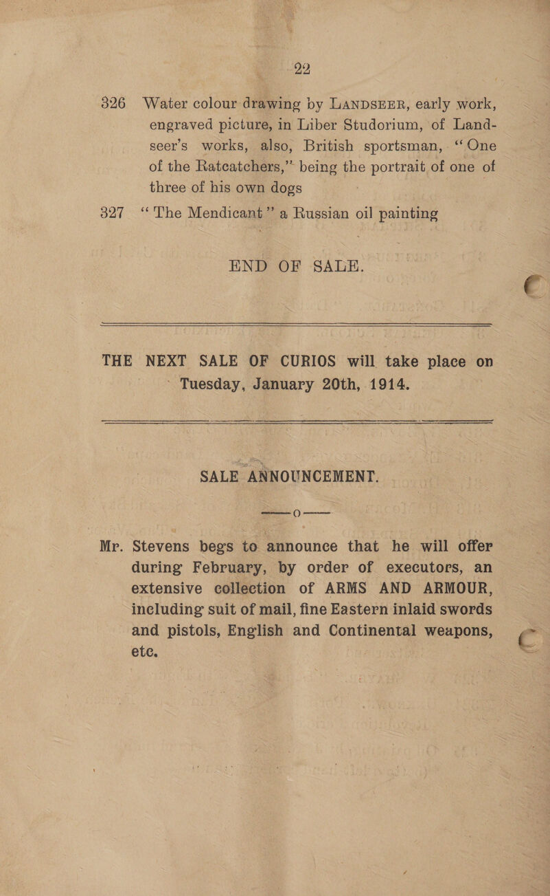 22 326 Water colour drawing by LANDSEER, early work, engraved picture, in Liber Studorium, of Land- seers works, also, British sportsman, . ‘One of the Rateatchers,” being the portrait of one of three of his own dogs i 3 327 “The Mendicant”’ a Russian oil painting END OF SALE.  THE NEXT SALE OF CURIOS will take place on ‘ Tuesday, January 20th, 1914. ad ee SALE ANNOUNCEMENT. Mr. Stevens begs to announce that he will offer during February, by order of executors, an extensive collection of ARMS AND ARMOUR, including suit of mail, fine Eastern inlaid swords and pistols, English and Continental weapons, C etc.