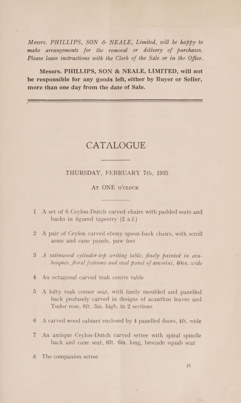 make arrangements for the removal or delivery of purchases. Please leave instructions with the Clerk of the Sale or in the Office. Messrs. PHILLIPS, SON &amp; NEALE, LIMITED, will not be responsible for any goods left, either by Buyer or Seller, more than one day from the date of Sale.  CATAROGUE THURSDAY; FEBRUARY 7th, 1935 AT ONE o’cLockK 1 A set of 6 Ceylon-Dutch carved chairs with padded seats and backs in figured tapestry (2 a.f.) 2 &lt;A pair of Ceylon carved ebony spoon-back chairs, with scroll arms and cane panels, paw feet 3 A satinwood cylinder-top writing table, finely painted in ara- besques, fioral festoons and oval panel of amorini, 40in. wide 4 An octagonal carved teak centre table 9D A lofty teak corner seat, with finely moulded and panelled back profusely carved in designs of acanthus leaves and Tudor rose, 6ft. 3in. high, in 2 sections 6 Acarved wood cabinet enclosed by 4 panelled doors, 4ft. wide 7 An antique Ceylon-Dutch carved settee with spiral spindle back and cane seat, 6ft. 6in. long, brocade squab seat 8 The companion settee 1b