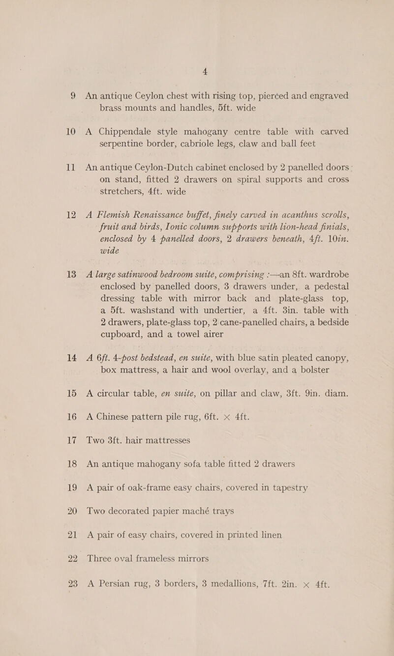 10 sbi 12 13 14 15 16 bg 18 19 20 21 22 23 f An antique Ceylon chest with rising top, pierced and engraved brass mounts and handles, 5ft. wide A Chippendale style mahogany centre table with carved serpentine border, cabriole legs, claw and ball feet An antique Ceylon-Dutch cabinet enclosed by 2 panelled doors: on stand, fitted 2 drawers on spiral supports and cross stretchers, 4ft. wide A Flemish Renatssance buffet, finely carved in acanthus scrolls, fruit and birds, Ionic column supports with lion-head finials, enclosed by 4 panelled doors, 2 drawers beneath, 4ft. 100. wide A large satinwood bedroom suite, comprising :—an 8ft. wardrobe enclosed by panelled doors, 3 drawers under, a pedestal dressing table with mirror back and plate-glass top, a 5ft. washstand with undertier, a 4ft. 3in. table with ~ 2 drawers, plate-glass top, 2 cane-panelled chairs, a bedside cupboard, and a towel airer A 6ft. 4-post bedstead, en suite, with blue satin pleated canopy, box mattress, a hair and wool overlay, and a bolster A circular table, en suzte, on pillar and claw, 3ft. 9in. diam. A Chinese pattern pile rug, 6ft. x 4ft. Two 3ft. hair mattresses An antique mahogany sofa table fitted 2 drawers A pair of oak-frame easy chairs, covered in tapestry Two decorated papier maché trays A pair of easy chairs, covered in printed linen Three oval frameless mirrors A Persian rug, 3 borders, 3 medallions, 7ft. 2in. « 4ft.