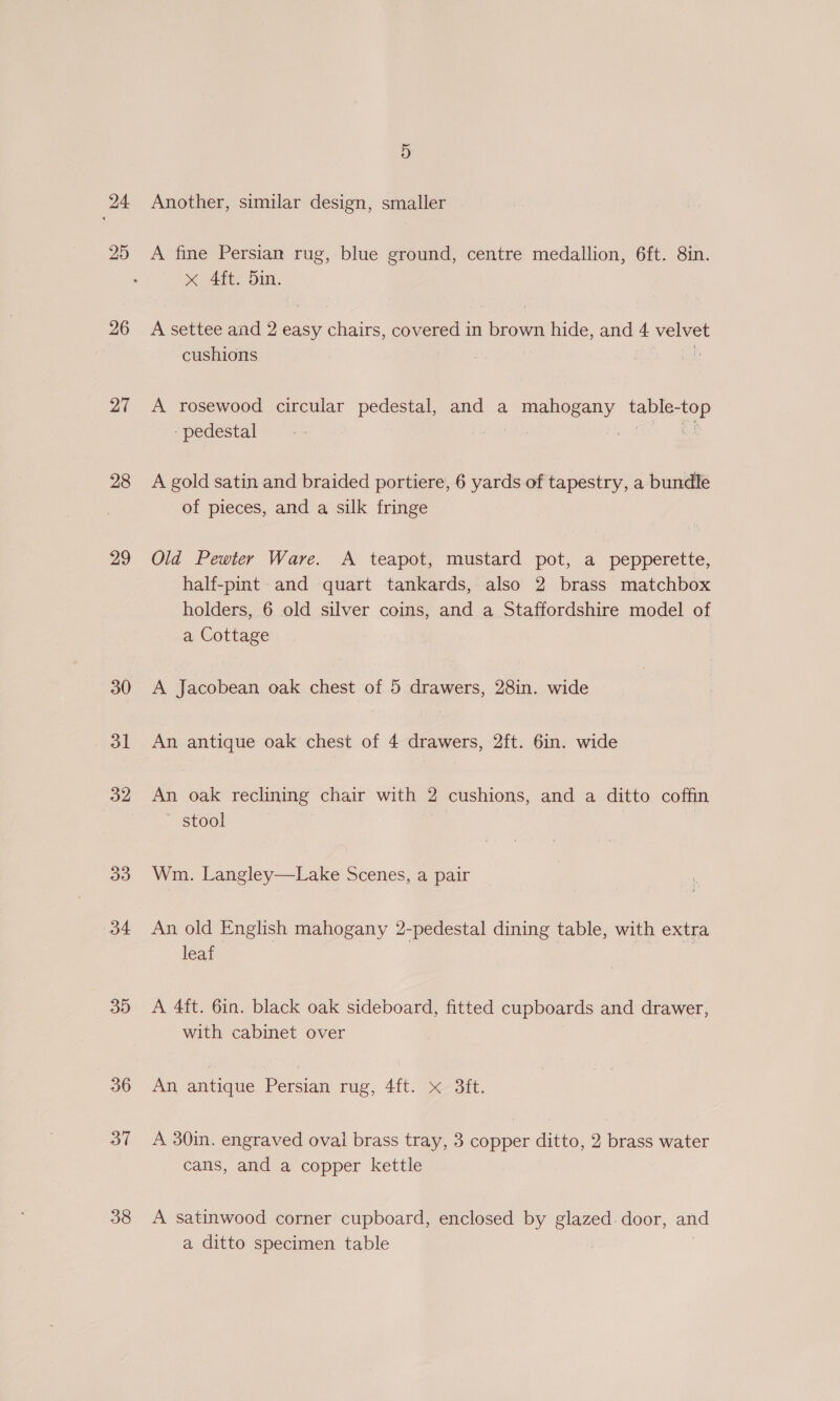 24 25 | 26 27 28 29 30 31 34 39 36 37 38 5 Another, similar design, smaller A fine Persian rug, blue ground, centre medallion, 6ft. 8in. x Aity Din, A settee and 2 easy chairs, covered in brown hide, and 4 velvet cushions a A rosewood circular pedestal, and a mahogany table-top - pedestal eet, ce | ae A gold satin and braided portiere, 6 yards of tapestry, a bundle of pieces, and a silk fringe Old Pewter Ware. A teapot, mustard pot, a pepperette, half-pint: and quart tankards, also 2 brass matchbox holders, 6 old silver coins, and a Staffordshire model of a Cottage A Jacobean oak chest of 5 drawers, 28in. wide An antique oak chest of 4 drawers, 2ft. 6in. wide An oak reclining chair with 2 cushions, and a ditto coffin ~ stool Wm. Langley—Lake Scenes, a pair An old English mahogany 2-pedestal dining table, with extra leaf | A 4ft. 6in. black oak sideboard, fitted cupboards and drawer, with cabinet over An antique Persian rug, 4ft. x 3ft. A 30in. engraved ovai brass tray, 3 copper ditto, 2 brass water cans, and a copper kettle A satinwood corner cupboard, enclosed by glazed. door, and a ditto specimen table