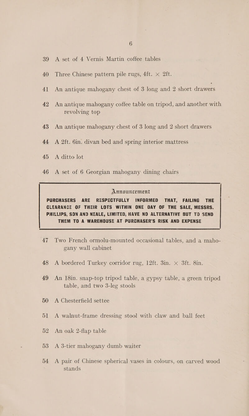 39 40) 4] 42 43 44 45 46 A set of 4 Vernis Martin coffee tables Three Chinese pattern pile rugs, 4ft. x 2ft. An antique mahogany chest of 3 long and 2 short drawers An antique mahogany coffee table on tripod, and another with revolving top An antique mahogany chest of 3 long and 2 short drawers A 2ft. 6in. divan bed and spring interior mattress A ditto lot A set of 6 Georgian mahogany dining chairs Announcement AT 48 49 50 51 52 53 54 THEM TO A WAREHOUSE AT PURCHASER’S RISK AND EXPENSE Two French ormolu-mounted occasional tables, and a maho- gany wall cabinet A bordered Turkey corridor rug, 12ft. 3in. x 3ft. 8in. An 18in. snap-top tripod table, a gypsy table, a green tripod table, and two 3-leg stools A Chesterfield settee A walnut-frame dressing stool with claw and ball feet An oak 2-flap table A 3-tier mahogany dumb waiter A pair of Chinese spherical vases in colours, on carved wood stands