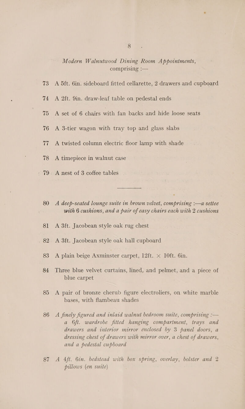 73 74 75 76 ia 78 aS. 80 81 82 83 84 85 86 87 8 Modern Walnutwood Dining Room Appointments, comprising :— A 5ft. 6in. sideboard fitted cellarette, 2 drawers and cupboard A 2ft. 9in. draw-leaf table on pedestal ends A set of 6 chairs ah fan backs and hide loose seats A 3-tier wagon with tray top and glass slabs A twisted column electric floor lamp with shade A timepiece in walnut case A nest of 3 coffee tables A deep-seated lounge suite in brown velvet, comprising :—a settee with 6 cushions, and a parr of easy chatrs each with 2 cushions A 3ft. Jacobean style oak rug chest A 3ft. Jacobean style oak hall cupboard A plain beige Axminster carpet, 12ft. x l0ft. 6in. Three blue velvet curtains, lined, and pelmet, and a piece of blue carpet A pair of bronze cherub figure electroliers, on white marble bases, with flambeau shades A finely figured and inlaid walnut bedroom suite, comprising :— a 6ft. wardrobe fitted hanging compartment, trays and drawers and interior mirror enclosed by 3 panel doors, a dressing chest of drawers with mirror over, a chest of drawers, and a pedestal cupboard A Aft. 6in. bedstead with box spring, overlay, bolster and 2 pillows (en sutte)
