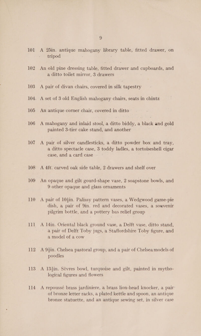 101 102 103 105 106 107 108 109 110 I 112 113 114 9 A 25in. antique mahogany sian table, fitted drawer, on Sas : An old pine dressing table, fitted dees and cupboards and a ditto toilet mirror, 3 drawers A pair of divan chairs, covered in silk tapestry A set of 3 old English mahogany chairs, seats in chintz An antique corner chair, covered in ditto A mahogany and inlaid stool, a ditto biddy, a black and are painted 3-tier cake stand, and another A pair of silver candlesticks, a ditto powder box and tray, a ditto spectacle case, 3 toddy ladles, a sey oreeshcl cigar case, and a card case A 4ft. carved oak side table, 2 drawers and shelf over An opaque and gilt gourd-shape vase, 2 soapstone bowls, and 9 other opaque and glass ornaments A pair of 103in. Palissy pattern vases, a Wedgwood game-pie dish, a pair of 9in. red and decorated vases, a souvenir pilgrim bottle, and a pottery bas relief group A 14in. Oriental black ground vase, a Delft vase, ditto stand, a pair of Delft Toby jugs, a Staffordshire rODy. figure, and a model of a cow A 94in. Chelsea pastoral group, and a pair of Chelsea models of poodles A 134in. Sevres bowl, turquoise and gilt, painted in mytho- logical figures and flowers A repoussé brass jardiniere, a brass lion-head knocker, a pair of bronze letter racks, a plated kettle and spoon, an antique bronze statuette, and an antique sewing set, in silver case