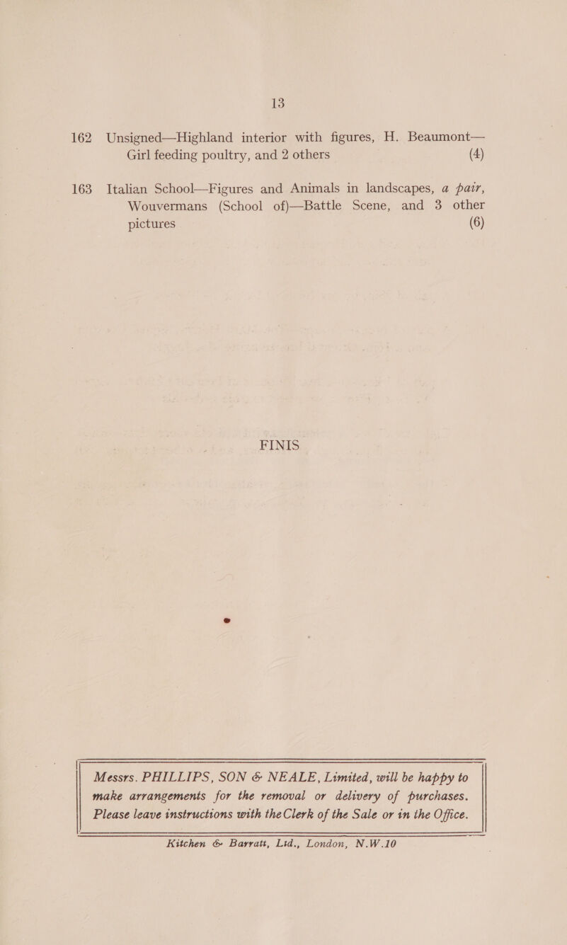 13 162 Unsigned—Highland interior with figures, H. Beaumont— Girl feeding poultry, and 2 others (4) 163 Italian School—Figures and Animals in landscapes, a pair, Wouvermans (School of)—Battle Scene, and 3 other pictures (6) FINIS a Messrs. PHILLIPS, SON &amp; NEALE, Limited, will be happy to make arrangements for the removal or delivery of purchases. Please leave instructions with the Clerk of the Sale or in the Office. Kitchen &amp; Barratt, Lid., London, N.W.10
