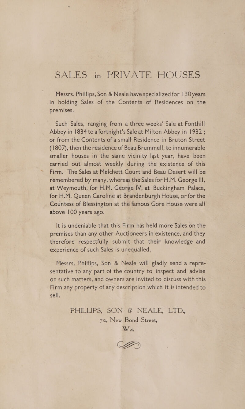 SALES in PRIVATE “HOUSES Messrs. Phillips, Son &amp; Neale have specialized for | 30 years in holding Sales of the Contents of Residences on the premises. Such Sales, ranging from a three weeks’ Sale at Fonthill Abbey in 1834 toa fortnight’s Sale at Milton Abbey in 1932 ; or from the Contents of a small Residence in Bruton Street (1807), then the residence of Beau Brummell, to innumerable smaller houses in the same vicinity last year, have been carried out almost weekly during the existence of this Firm. The Sales at Melchett Court and Beau Desert will be remembered by many, whereas the Sales for H.M. George Ill, at Weymouth, for H.M. George IV, at Buckingham Palace, for H.M. Queen Caroline at Brandenburgh House, or for the Countess of Blessington at the famous Gore House were all above 100 years ago. It is undeniable that this Firm has held more Sales on the premises than any other Auctioneers in existence, and they therefore respectfully submit that their knowledge and experience of such Sales is unequalled. Messrs. Phillips, Son &amp; Neale will gladly send a repre- sentative to any part of the country to inspect and advise on such matters, and owners are invited to discuss with this Firm any property of any description which it is intended to sell. Riss ON te NEALE, tb. Ds New Bond Street, W 4. AD