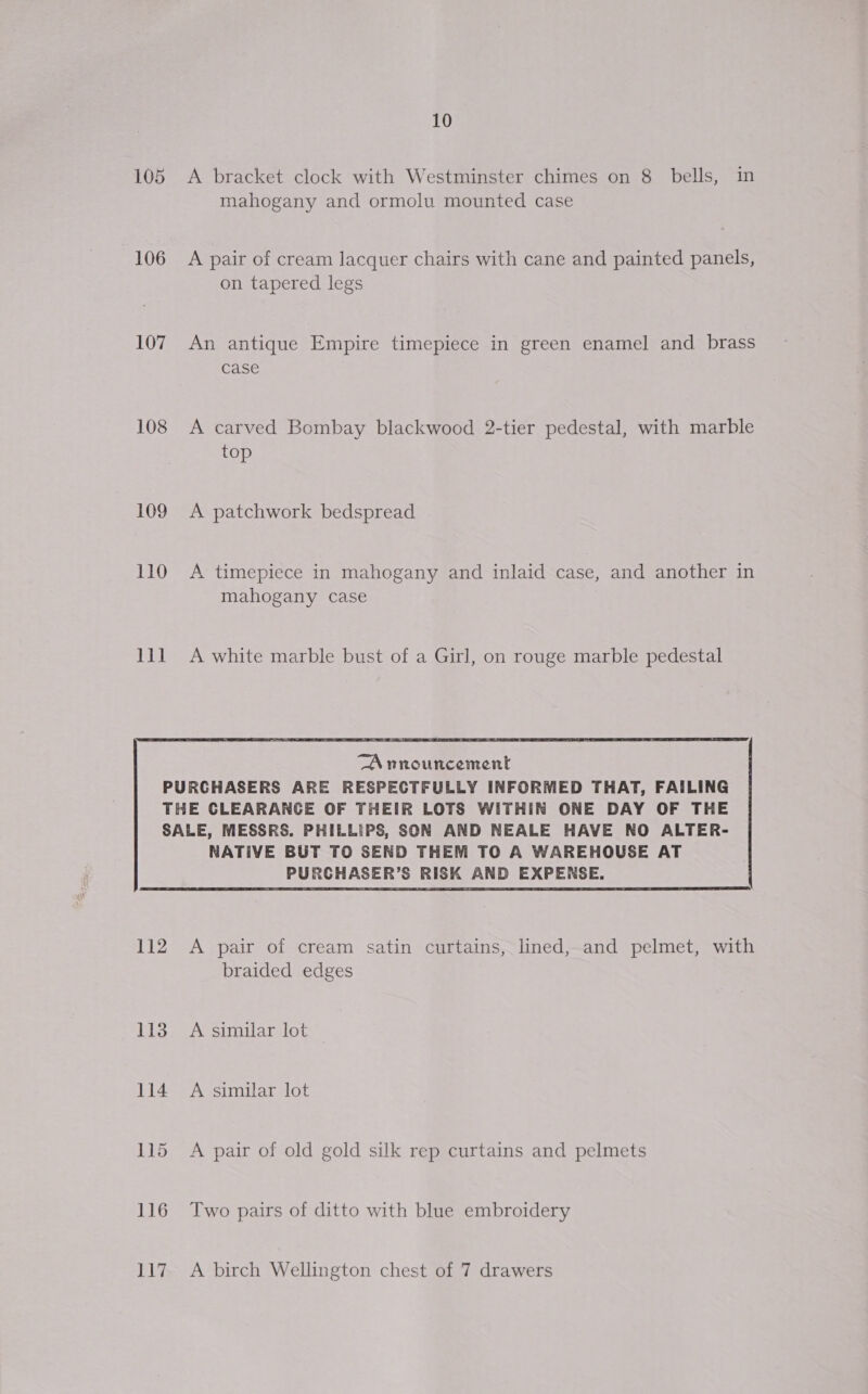 106 107 108 109 110 BAU 10 A bracket clock with Westminster chimes on 8 bells, in mahogany and ormolu mounted case A pair of cream lacquer chairs with cane and painted panels, on tapered legs An antique Empire timepiece in green enamel and. brass case A carved Bombay blackwood 2-tier pedestal, with marble top A patchwork bedspread A timepiece in mahogany and inlaid case, and another in mahogany case A white marble bust of a Girl, on rouge marble pedestal  “A nnouncement PURCHASERS ARE RESPECTFULLY INFORMED THAT, FAILING THE CLEARANCE OF THEIR LOTS WITHIN ONE DAY OF THE SALE, MESSRS. PHILLIPS, SON AND NEALE HAVE NO ALTER- 112 113 114 NATIVE BUT TO SEND THEM TO A WAREHOUSE AT PURCHASER’S RISK AND EXPENSE. A pair of cream satin curtains, lined, and pelmet, with braided edges A similar lot A similar lot A pair of old gold silk rep curtains and pelmets Two pairs of ditto with blue embroidery