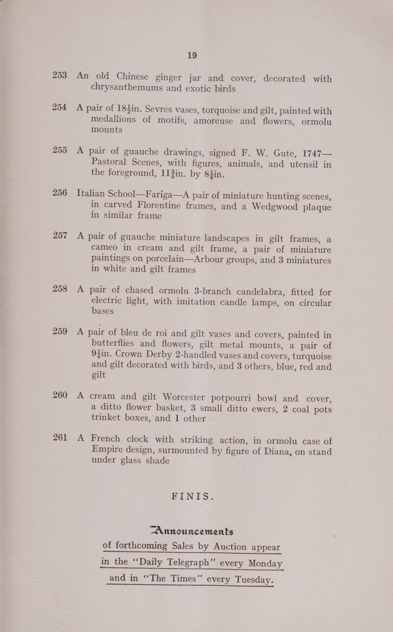 253 254 255 256 257 258 260 261 Le An old Chinese ginger jar and cover, decorated with chrysanthemums and exotic birds A pair of 184in. Sevres vases, torquoise and gilt, painted with medallions of motifs, amoreuse and flowers, ormolu mounts A pair of guauche drawings, signed F. W. Gute, 1747— Pastoral Scenes, with figures, animals, and utensil in the foreground, 113in. by 84in. Italian School—Fariga—A pair of miniature hunting scenes, in carved Florentine frames, and a Wedgwood plaque in similar frame A pair of guauche miniature landscapes in gilt frames, a cameo in cream and gilt frame, a pair of miniature paintings on porcelain—Arbour groups, and 3 miniatures in white and gilt frames A pair of chased ormolu 3-branch candelabra, fitted for electric light, with imitation candle lamps, on circular bases A pair of bleu de roi and gilt vases and covers, painted in butterflies and flowers, gilt metal mounts, a pair of 9;in. Crown Derby 2-handled vases and covers, turquoise and gilt decorated with birds, and 3 others, blue, red and gilt A cream and gilt Worcester potpourri bowl and cover, a ditto flower basket, 3 small ditto ewers, 2 coal pots trinket boxes, and 1 other A French clock with striking action, in ormolu case of Empire design, surmounted by figure of Diana, on stand under glass shade FINIS. Announcements of forthcoming Sales by Auction appear ee ee Se Ppeal in the ‘Daily Telegraph’ every Monday eee OT ee ey and in “The Times” every Tuesday. eee ee ey =