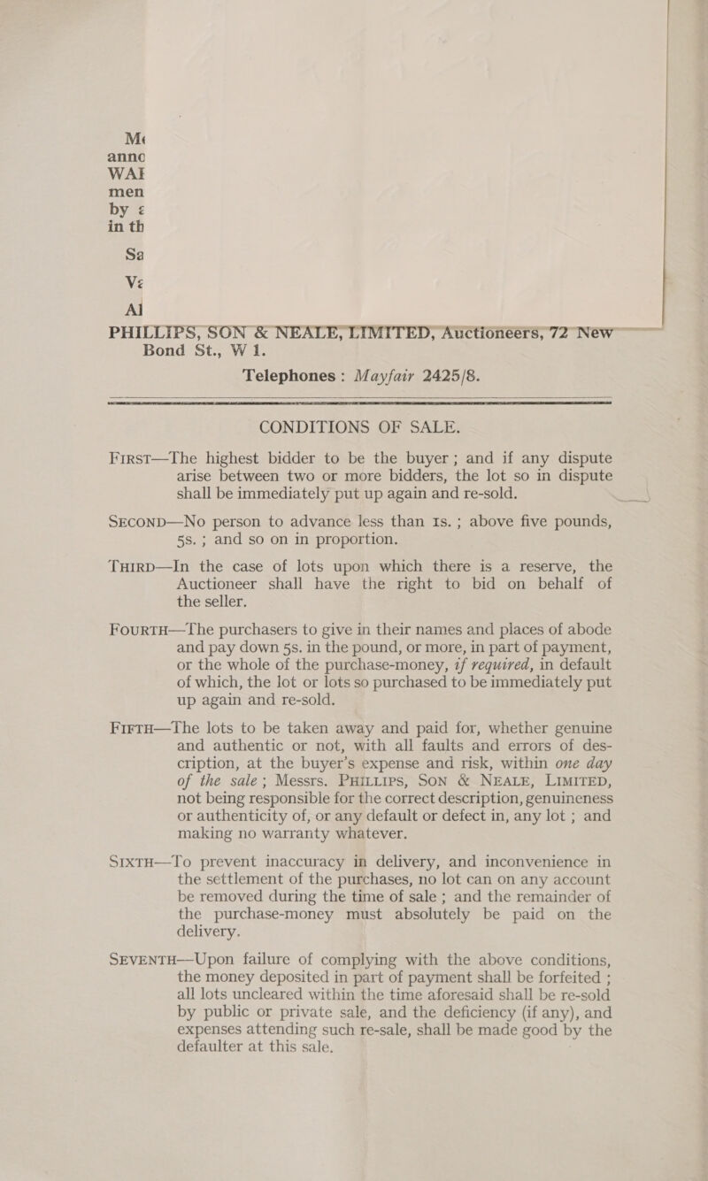 Al Telephones: Mayfair 2425/8.    CONDITIONS OF SALE. Frrst—The highest bidder to be the buyer; and if any dispute arise between two or more bidders, the lot so in dispute shall be immediately put up again and re-sold. SECOND—No person to advance less than Is. ; above five pounds, 5s.; and so on in proportion. Tuirp—In the case of lots upon which there is a reserve, the Auctioneer shall have the right to bid on behalf of the seller. FourtH—The purchasers to give in their names and places of abode and pay down 5s. in the pound, or more, in part of payment, or the whole of the purchase-money, 71f required, in default of which, the lot or lots so purchased to be immediately put up again and re-sold. FirtH—tThe lots to be taken away and paid for, whether genuine and authentic or not, with all faults and errors of des- cription, at the buyer’s expense and risk, within one day of the sale; Messrs. PHILLIPS, SON &amp; NEALE, LIMITED, not being responsible for the correct description, genuineness or authenticity of, or any default or defect in, any lot ; and making no warranty whatever. S1xTtH—To prevent inaccuracy in delivery, and inconvenience in the settlement of the purchases, no lot can on any account be removed during the time of sale ; and the remainder of the purchase-money must absolutely be paid on the delivery. SEVENTH—Upon failure of complying with the above conditions, the money deposited in part of payment shall be forfeited ; all lots uncleared within the time aforesaid shall be re-sold by public or private sale, and the deficiency (if any), and expenses attending such re-sale, shall be made good by the defaulter at this sale. 