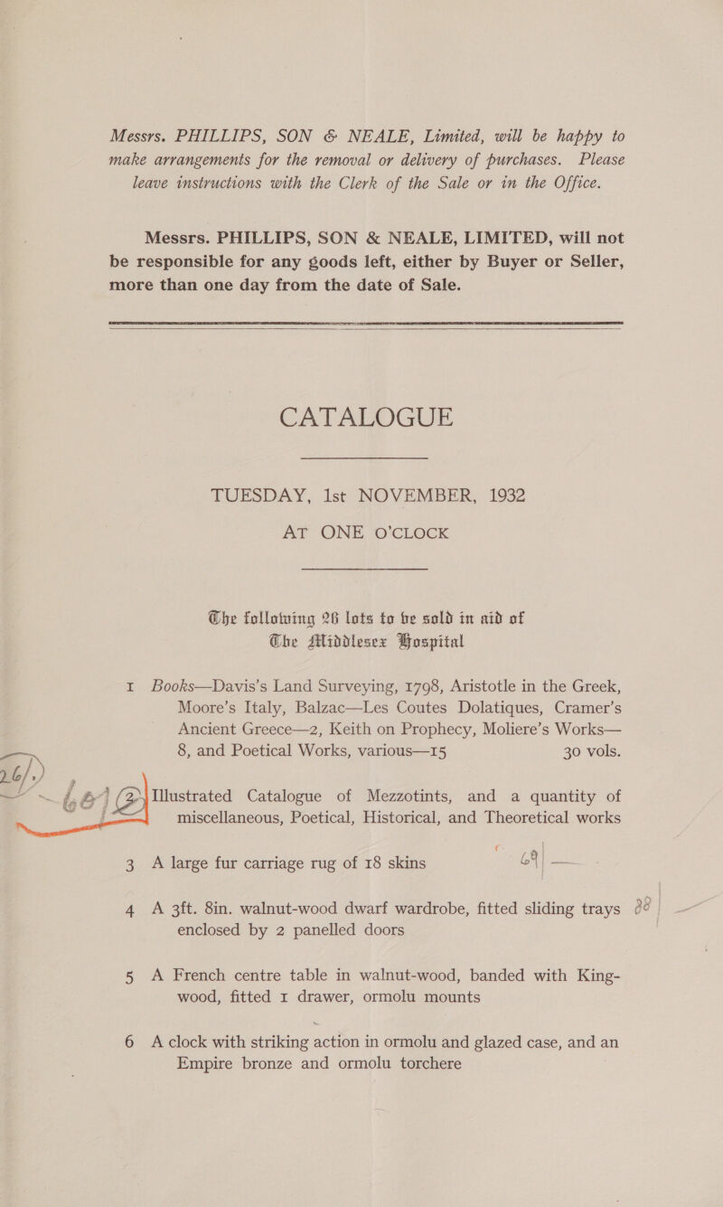 make arrangements for the removal or delivery of purchases. Please leave instructions with the Clerk of the Sale or in the Office. Messrs. PHILLIPS, SON &amp; NEALE, LIMITED, will not be responsible for any soods left, either by Buyer or Seller, more than one day from the date of Sale.    CATALDGUE TUESDAY, Ist NOVEMBER, 1932 AT ONE O’CLOCK be follotuing 26 lots to be sold in aid of Che Middlesex Pospital 1 Books—Davis’s Land Surveying, 1798, Aristotle in the Greek, Moore’s Italy, Balzac—Les Coutes Dolatiques, Cramer’s Ancient Greece—z, Keith on Prophecy, Moliere’s Works— 8, and Poetical Works, various—15 30 vols. Illustrated Catalogue of Mezzotints, and a quantity of miscellaneous, Poetical, Historical, and Theoretical works  3 A large fur carriage rug of 18 skins 69 |— 4 A 3ft. 8in. walnut-wood dwarf wardrobe, fitted sliding trays enclosed by 2 panelled doors 5 A French centre table in walnut-wood, banded with King- 6 Aclock with striking action in ormolu and glazed case, and an Empire bronze and ormolu torchere Oo ox