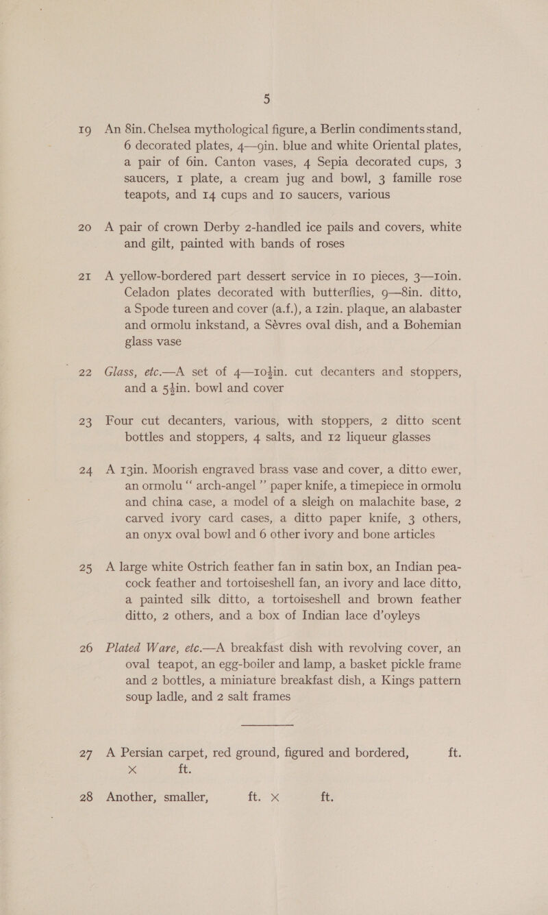 19 20 21 92 23 24 25 26 27 5 An 8in. Chelsea mythological figure, a Berlin condiments stand, 6 decorated plates, 4—ogin. blue and white Oriental plates, a pair of 6in. Canton vases, 4 Sepia decorated cups, 3 saucers, I plate, a cream jug and bowl, 3 famille rose teapots, and 14 cups and Io saucers, various A pair of crown Derby 2-handled ice pails and covers, white and gilt, painted with bands of roses A yellow-bordered part dessert service in Io pieces, 3—1Ioin. Celadon plates decorated with butterflies, 9g—8in. ditto, a Spode tureen and cover (a.f.), a 12in. plaque, an alabaster and ormolu inkstand, a Sévres oval dish, and a Bohemian glass vase Glass, etc—A set of 4—104in. cut decanters and stoppers, and a 54in. bowl and cover Four cut decanters, various, with stoppers, 2 ditto scent bottles and stoppers, 4 salts, and 12 liqueur glasses A 13in. Moorish engraved brass vase and cover, a ditto ewer, an ormolu “ arch-angel ’’ paper knife, a timepiece in ormolu and china case, a model of a sleigh on malachite base, 2 carved ivory card cases, a ditto paper knife, 3 others, an onyx oval bowl and 6 other ivory and bone articles A large white Ostrich feather fan in satin box, an Indian pea- cock feather and tortoiseshell fan, an ivory and lace ditto, a painted silk ditto, a tortoiseshell and brown feather ditto, 2 others, and a box of Indian lace d’oyleys Plated Ware, etc.—A breakfast dish with revolving cover, an oval teapot, an egg-boiler and lamp, a basket pickle frame and 2 bottles, a miniature breakfast dish, a Kings pattern soup ladle, and 2 salt frames A Persian carpet, red ground, figured and bordered, ft. p 4 ft.