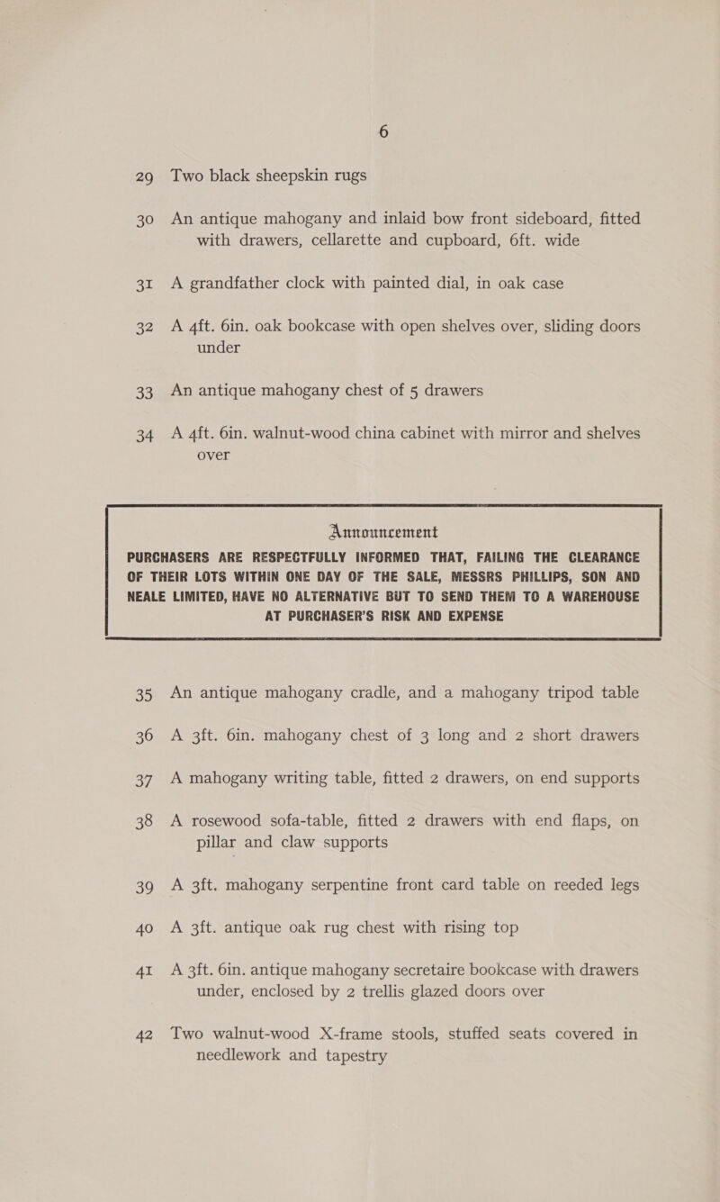 29 Two black sheepskin rugs 30 An antique mahogany and inlaid bow front sideboard, fitted with drawers, cellarette and cupboard, 6ft. wide 31 A grandfather clock with painted dial, in oak case 32 A 4ft. 6in. oak bookcase with open shelves over, sliding doors under 33. An antique mahogany chest of 5 drawers 34 A 4ft. 6in. walnut-wood china cabinet with mirror and shelves over   35 An antique mahogany cradle, and a mahogany tripod table 36 A 3ft. 6in. mahogany chest of 3 long and 2 short drawers 37 A mahogany writing table, fitted 2 drawers, on end supports 38 A rosewood sofa-table, fitted 2 drawers with end flaps, on pillar and claw supports 39 A 3ft. mahogany serpentine front card table on reeded legs 40 A 3ft. antique oak rug chest with rising top 41 A 3ft. 6in. antique mahogany secretaire bookcase with drawers under, enclosed by 2 trellis glazed doors over 42 Two walnut-wood X-frame stools, stuffed seats covered in needlework and tapestry