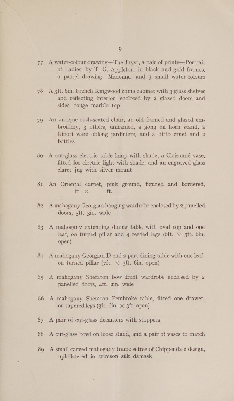 Tf 78 79 80 SI 82 83 84 85 86 87 88 89 9 A water-colour drawing—The Tryst, a pair of prints—Portrait of Ladies, by T. G. Appleton, in black and gold frames, a pastel drawing—Madonna, and 3 small water-colours A 3it. 6in. French Kingwood china cabinet with 3 glass shelves and reflecting interior, enclosed by 2 glazed doors and sides, rouge marble top An antique rush-seated chair, an old framed and glazed em- broidery, 3 others, unframed, a gong on horn stand, a Ginori ware oblong jardiniere, and a ditto cruet and 2 bottles A cut-glass electric table lamp with shade, a Cloisonné vase, fitted for electric light with shade, and an engraved glass claret jug with silver mount An Oriental carpet, pink ground, figured and_ bordered, HE. ox ft. A mahogany Georgian hanging wardrobe enclosed by 2 panelled doors, 3ft. 3in. wide A mahogany extending dining table with oval top and one leaf, on turned pillar and 4 reeded legs (6ft. x 3ft. 6in. open) A mahogany Georgian D-end 2 part dining table with one leaf, on turned pillar (7ft. x 3ft. 6in. open) A mahogany Sheraton bow front wardrobe enclosed by 2 panelled doors, 4ft. 2in. wide A mahogany Sheraton Pembroke table, fitted one drawer, on tapered legs (3ft. 6in. x 3ft. open) A cut-glass bowl on loose stand, and a pair of vases to match A small carved mahogany frame settee of Chippendale design, upholstered in crimson silk damask