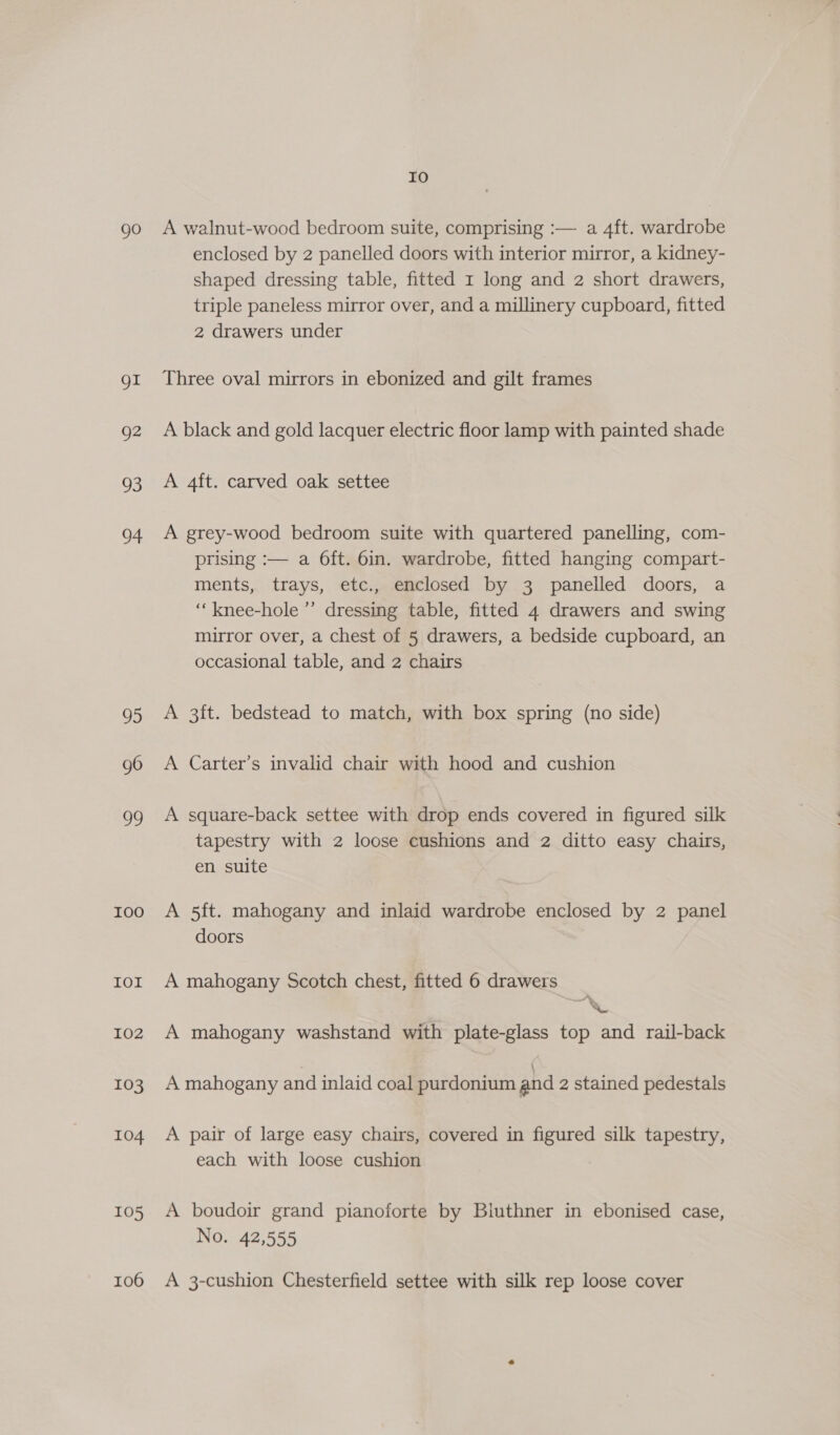 go gI Q2 03 04 95 g6 ug I0O IOI 102 103 104 105 106 Io A walnut-wood bedroom suite, comprising :— a 4ft. wardrobe enclosed by 2 panelled doors with interior mirror, a kidney- shaped dressing table, fitted 1 long and 2 short drawers, triple paneless mirror over, and a millinery cupboard, fitted 2 drawers under Three oval mirrors in ebonized and gilt frames A black and gold lacquer electric floor lamp with painted shade A 4ft. carved oak settee A grey-wood bedroom suite with quartered panelling, com- prising :— a 6ft. 6in. wardrobe, fitted hanging compart- ments, trays, etc., enclosed by 3 panelled doors, a ‘“‘knee-hole ’’ dressing table, fitted 4 drawers and swing mirror over, a chest of 5 drawers, a bedside cupboard, an occasional table, and 2 chairs A 3ft. bedstead to match, with box spring (no side) A Carter’s invalid chair with hood and cushion A square-back settee with drop ends covered in figured silk tapestry with 2 loose cushions and 2 ditto easy chairs, en suite A 5ft. mahogany and inlaid wardrobe enclosed by 2 panel doors A mahogany Scotch chest, fitted 6 drawers A mahogany washstand with plate-glass top and rail-back A mahogany and inlaid coal purdonium and 2 stained pedestals A pair of large easy chairs, covered in figured silk tapestry, each with loose cushion A boudoir grand pianoforte by Biuthner in ebonised case, No. 42,555 A 3-cushion Chesterfield settee with silk rep loose cover