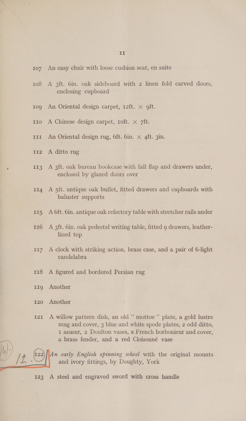  ro8 10g TToO EET IIz2 I13 114 II5 I16 ia7 II A 3ft. 6in. oak sideboard with 2 linen fold carved doors, enclosing cupboard An Oriental design carpet, 12ft. x oft. A Chinese design carpet, 1oft. x 7ft. An Oriental design rug, 6ft. 6in. x 4ft. 3in. A ditto rug A 3ft. oak bureau bookcase with fall flap and drawers under, enclosed by glazed doors over A 5ft. antique oak buffet, fitted drawers and cupboards with baluster supports A 6ft. 6in. antique oak refectory table with stretcher rails under A 3ft. 6in. oak pedestal writing table, fitted 9 drawers, leather- lined top A clock with striking action, brass case, and a pair of 6-light candelabra A figured and bordered Persian rug Another Another A willow pattern dish, an old “ mottoe”’ plate, a gold lustre mug and cover, 3 blue and white spode plates, 2 odd ditto, I saucer, 2 Doulton vases, a French borbonieur and cover, a brass fender, and a red Cloisonné vase and ivory fittings, by Doughty, York A steel and engraved sword with cross handle