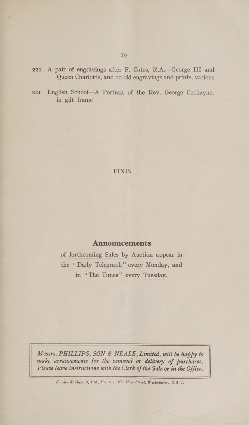  aS) 220 &lt;A pair of engravings after F. Cotes, R.A.—George III and 221 English School—A Portrait of the Rev. George Cockayne, in gilt frame FINIS Announcements of forthcoming Sales by Auction appear in the “Daily Telegraph’’ every Monday, and in ‘‘The Times” every Tuesday.  Messrs. PHILLIPS, SON &amp; NEALE, Limited, will be happy to make arrangements for the removal or delivery of purchases. Please leave instructions with the Clerk of the Sale or in the Office. Kitchen &amp; Barratt, Ltd., Printers, 10a, Page Street, Westminster, S.W.1.