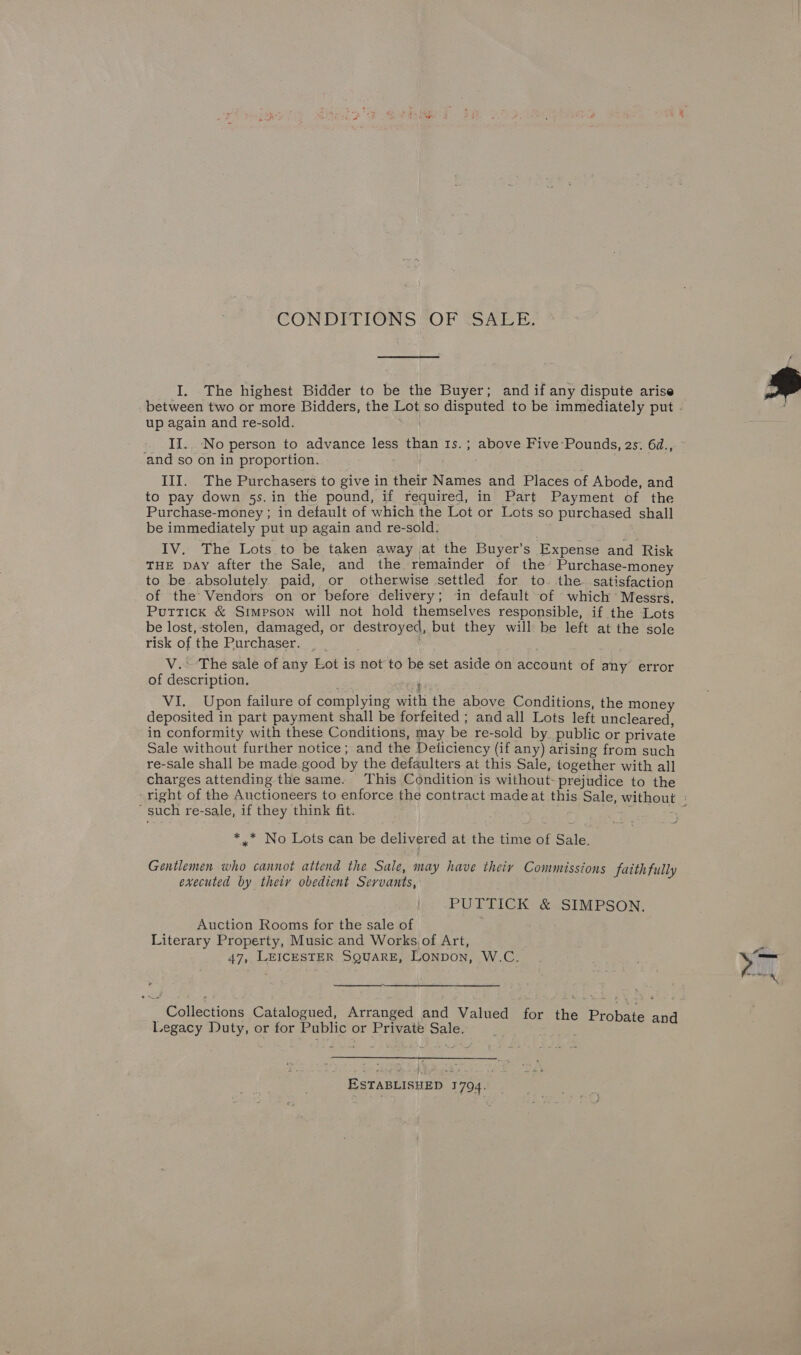 CONDFELIONS GOP SS EE: I. The highest Bidder to be the Buyer; and if any dispute arise up again and re-sold. ‘and so on in proportion. III. The Purchasers to give in their Names and Places of Abode, and to pay down 5s. in the pound, if required, in Part Payment of the Purchase-money ; in default of which the Lot or Lots so purchased shall be immediately put up again and re-sold. . IV. The Lots to be taken away at the Buyer’s Expense and Risk THE DAY after the Sale, and the remainder of the Purchase-money to be-absolutely paid, or otherwise settled for to. the satisfaction of the Vendors on or before delivery; in default of which Messrs, Puttick &amp; Simpson will not hold themselves responsible, if the Lots be lost, stolen, damaged, or destroyed, but they will be left at the sole risk of the Purchaser. _ _ V. The sale of any Lot is not to be set aside on account of any error of description. ki deposited in part payment shall be forfeited ; and all Lots left uncleared, in conformity with these Conditions, may be re-sold by. public or private Sale without further notice; and the Deticiency (if any) arising from such re-sale shall be made.good by the defaulters at this Sale, together with all charges attending the same. This Condition is without- prejudice to the ‘such re-sale, if they think fit. : *.* No Lots can be delivered at the time of Sale. Gentlemen who cannot attend the Sale, may have theiy Commissions faithfully executed by theiy obedient Servants, PUTTICK &amp; SIMPSON. Auction Rooms for the sale of Literary Property, Music and Works of Art, . 47, LEICESTER SQUARE, LONDON, W.C.  Legacy Duty, or for Public or Private Sale. ESTABLISHED 1794. 