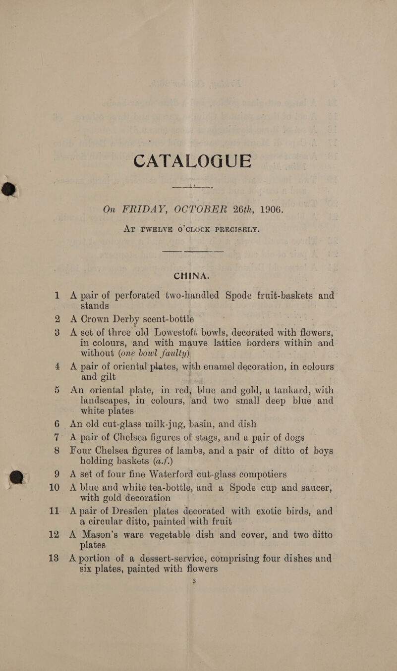 ‘6 12 18 CATALOGUE On FRIDAY, OCTOBER 26th, 1906. AT TWELVE O'CLOCK PRECISELY. CHINA. A pair of perforated two-handled Spode fruit-baskets and stands : A Crown Derby scent-bottle A set of three old Lowestoft bowls, decorated with flowers, in colours, and with mauve lattice borders within and without (one bowl faulty) A pair of oriental plates, with enamel decoration, in colours and gilt An oriental plate, in red, blue and gold, a tankard, with landscapes, in colours, and two small deep blue and white plates An old cut-glass milk-jug, basin, and dish Four Chelsea figures of lambs, and a pair of ditto of boys holding baskets (a.f.) 3 A set of four fine Waterford cut-glass compotiers A blue and white tea-bottle, and a Spode cup and saucer, with gold decoration : A pair of Dresden plates decorated with exotic birds, and a circular ditto, painted with fruit A Mason’s ware vegetable dish and cover, and two ditto plates | A portion of a dessert-service, comprising four dishes and six plates, painted with flowers | 3
