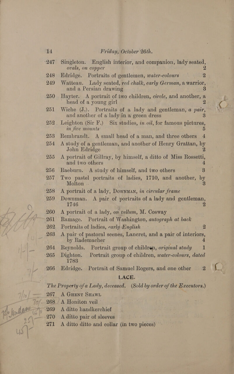 248 249 250 251 253 254 255 256 257 259 260 261 262 2638 264 Singleton. English interior, and companion, lady seated, ovals, on copper Hdridge. Portraits of gentlemen, water-colours BSNS, Watteau. Lady seated, red chalk, ear ly German, &amp; warrior, and a Persian drawing 3 Hayter. A portrait of two children, circle, and another, a head of a young girl 2 Wiche (J.). Portraits of a lady and gentleman, a pair, and another of a lady in a green dress 3 Leighton (Sir F.) Six studies, in.otl, for famous pictures, wn five mounts 5 Rembrandt. A small head of a man, and three others 4 A study of a gentleman, and another of Henry Grattan, by John Edridge A portrait of Gillray, by himself, a ditto of Miss Beane and two others 4 Raeburn. A study of himself, and two others 7 3 Two pastel portraits of ladies, 1710, and another, by Molton .. 3 A portrait of a lady, Downman, in circular frame Downman. A pair of portraits of a lady and gentleman, 1746 , A portrait of a lady, on vellum, M. Cosway Ramage. Portrait of Washington, autograph at back Portraits of ladies, carly English - 2 A pair-of pastoral scenes, Lancret, and a pair of interiors, by Rademacher 4 Reynolds. Portrait group of children, or oie study i Dighton. Portrait group of children, water-colours, dated 1783 Edridge. Portrait of Samuel Rogers, and one other 2 2, Saar 267 268 271 A Guent SHawn A Honiton veil © A ditto handkerchief A ditto pair of sleeves A ditto ditto and collar (in two pieces)