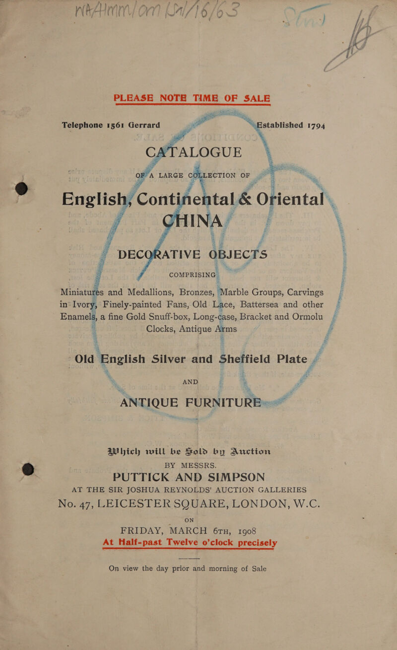 PLEASE NOTE TAME OF SALE a ne om “Established 1794 Telephone 1561 Gerrard  = tdiglh of Fe of L English; 1, Conte tay 1&amp; 6 TaN   ; : COMPRISING Miniatures and Medallions, Bronzes, ‘Marble Groups, Carvings in’ Ivory, Finely-painted Fans, Old Lace, Battersea and other © Enamels, a fine Gold Snuff-box, Long-case, Bracket and Ormolu x Clocks, Antique Arms | f Old ‘English Silver and Sheffield Plate . AND é : # ANTIQUE FURNITURE ~~ el bich will be Sold by Auction BY MESSRS. PUTTICK AND SIMPSON AT THE SIR JOSHUA REYNOLDS’ AUCTION GALLERIES ’ No. 47, LEICESTER SQUARE, LONDON, W.C ON FRIDAY, MARCH 6ru, 1908 At Half-past Twelve o’clock precisely On view the day prior and morning of Sale