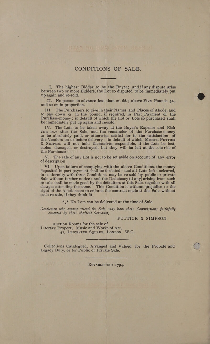 CONDITIONS OF SALE. I, The highest Bidder to be the Buyer; and if any dispute arise between two or more Bidders, the Lot so disputed to be immediately put up again and re-sold. ; II. No person to advance less than 2s. 6d.; above Five Pounds 5s., and so on in proportion. III. The Purchasers to give in their Names and Places of Abode, and to pay down 5s. in the pound, if required, in Part _Payment of the Purchase-money ; in default of which the Lot or Lots so purchased shall be immediately put up again and re-sold. IV. The Lots to be taken away at the Buyer’s Expense and Risk THE DAY after the Sale, and the remainder of the Purchase-money to be absolutely paid, or otherwise settled for to the satisfaction of the Vendors on or before delivery; in default of which Messrs. Puttick &amp; Simpson will not hold themselves responsible, if the Lots be lost, stolen, damaged, or destroyed, but they will be left at the sole risk of the Purchaser. V. The sale of any Lot is not to be set aside on account of any error of description VI. Upon failure of complying with the above Conditions, the money deposited in part payment shall be forfeited ; and all Lots left uncleared, in conformity with these Conditions, may be re-sold by public or private Sale without further notice; and the Deficiency (if any) arising from such re-sale shall be made good by the defaulters at this Sale, together with all charges attending the same. This Condition is without prejudice to the right of the Auctioneers to enforce the contract madeat this Sale, without such re-sale, if they think fit. * .* No Lots can be delivered at the time of Sale. Gentlemen who cannot atiend the Sale, may have theiv Commissions faithfully executed by their obedient Servants, PUTTICK &amp; SIMPSON. Auction Rooms for the sale of Literary Property Music and Works of Art, 47, LEICESTER SQUARE, LoNpon, W.C.  Collections Catalogued, Arranged and Valued for the Probate and Legacy Duty, or tor Public or Private Sale. ESTABLISHED 1794.