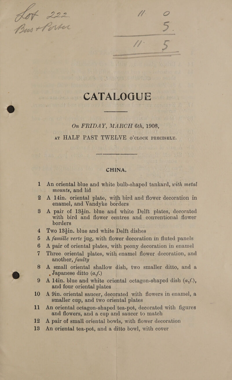  SA CATALOGUE, On FRIDAY, MARCH 6th, 1908, av HALF PAST TWELVE o’cnock PRECISELY. CHINA. An oriental blue and white bulb-shaped tankard, with metal mounts, and lid enamel, and Vandyke borders A pair of 134in. blue and white Delft plates, decorated with bird and flower centres and conventional flower borders Two 184in. blue and white Delft dishes A famille verte jug, with flower decoration in fluted panels A pair of oriental plates, with peony decoration in enamel Three oriental plates, with enamel flower decoration, and another, faulty A small oriental shallow dish, two nes ditto, and a , Japanese ditto (a,.f.) | A 14in. blue and white oriental octagon- -shaped dish ie 4 and four oriental plates A Qin. oriental saucer, decorated with flowers in enamel, a smaller cup, and two oriental plates and flowers, and a cup and saucer to match A pair of small oriental bowls, with flower decoration An oriental tea-pot, and a ditto bowl, with cover