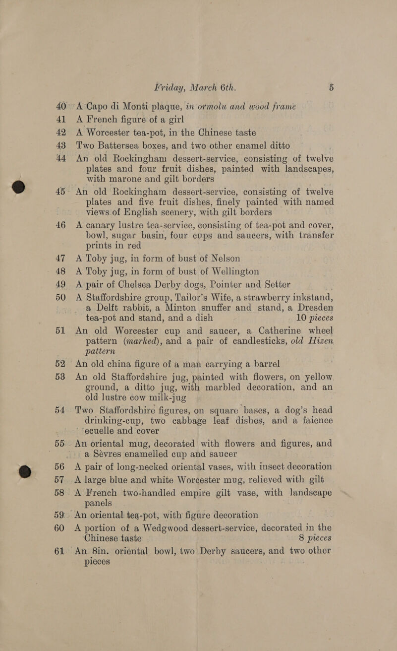 41 42, 43 46 47 49 50 51 53 54 57 60 Friday, March 6th. 5 A French figure of a girl A Worcester tea-pot, in the Chinese taste Two Battersea boxes, and two other enamel ditto An old Rockingham dessert-service, consisting of twelve plates and four fruit dishes, painted with landscapes, with marone and gilt borders An old Rockingham dessert-service, consisting of twelve plates and five fruit dishes, finely painted with named views of English scenery, with oilt borders A canary lustre tea-service, consisting of tea-pot and cover, bowl, sugar basin, four cups and saucers, with transfer prints in red A Toby jug, in form of bust of Nelson A Toby jug, in form of bust of Wellington A pair of Chelsea Derby dogs, Pointer and Setter A Staffordshire group, Tailor’s Wife, a strawberry inkstand, a Delft rabbit, a Minton snuffer and stand, a Dresden tea-pot and stand, and a dish 10 pieces An old Worcester cup and saucer, a Catherine wheel pattern (marked), and a pair of candlesticks, old Hizen pattern An old china figure of a man carrying a barrel An old Staffordshire jug, painted with flowers, on yellow ground, a ditto jug, with marbled decoration, and an old lustre cow milk-jug drinking-cup, two cabbage leaf dishes, and a faience ‘‘ecuelle and cover An oriental mug, decorated with flowers and figures, and a Sévres enamelled cup and saucer A pair of long-necked oriental vases, with insect decoration A large blue and white Worcester mug, relieved with gilt A French two-handled empire gilt vase, with landscape panels An oriental tea-pot, with figure decoration A portion of a Wedgwood dessert-service, decorated in the ‘Chinese taste - 8 pieces An 8in. oriental bowl, two Derby saucers, and two other pieces |
