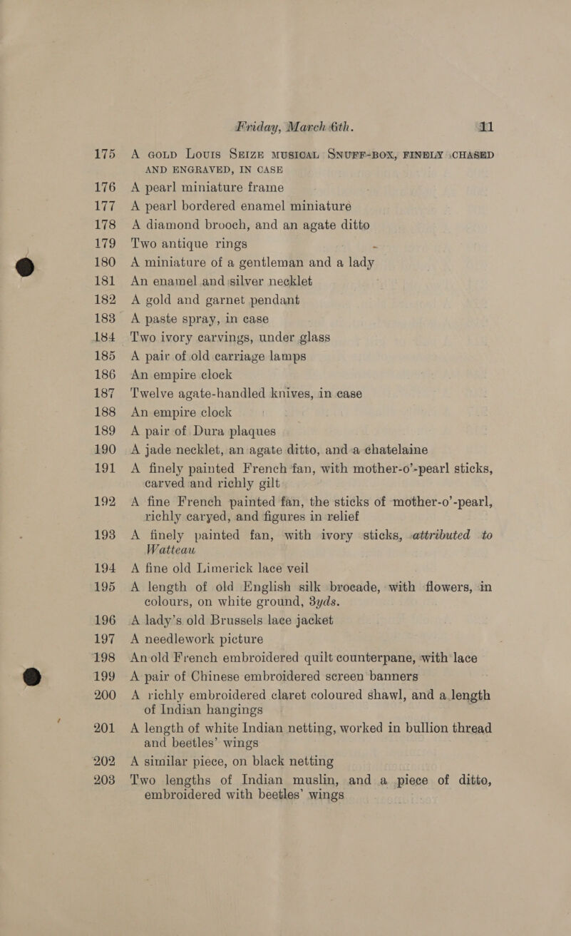 175 176 177 178 LTO 180 181 182 183 184 185 186 187 188 189 190 191 192 193 194 195 196 197 wie) 199 200 201 202 203 Friday, March 6th. slid A coup Louis SEIZE MUSICAL SNUPF-BOX, FINELY CHASED AND ENGRAVED, IN CASE A pearl miniature frame A pearl bordered enamel miniature A diamond brooch, and an agate ditto Two antique rings | “ A miniature of a gentleman and a lady An enamel and silver necklet A gold and garnet pendant A paste spray, in case T'wo ivory carvings, under glass A pair of old carriage lamps An empire clock Twelve agate-handled knives, in case An empire clock A pair of Dura plaques A jade necklet, an agate ditto, anda chatelaine A finely painted French fan, with mother-o’-pear! sticks, carved and richly gilt A fine French painted fan, the sticks of mother-o’-pearl, richly caryed, and figures in relief A finely painted fan, with ivory sticks, attributed to Watteau A fine old Limerick lace veil A length of old English silk brocade, with cs in colours, on white ground, 3yds. A lady’s old Brussels lace jacket A needlework picture Anold French embroidered quilt counterpane, with lace A pair of Chinese embroidered screen banners — A richly embroidered claret coloured shawl, and a length of Indian hangings A length of white Indian netting, worked in bullion thread and beetles’ wings A similar piece, on black netting Two lengths of Indian muslin, and a piece of ditto, embroidered with beetles’ wings