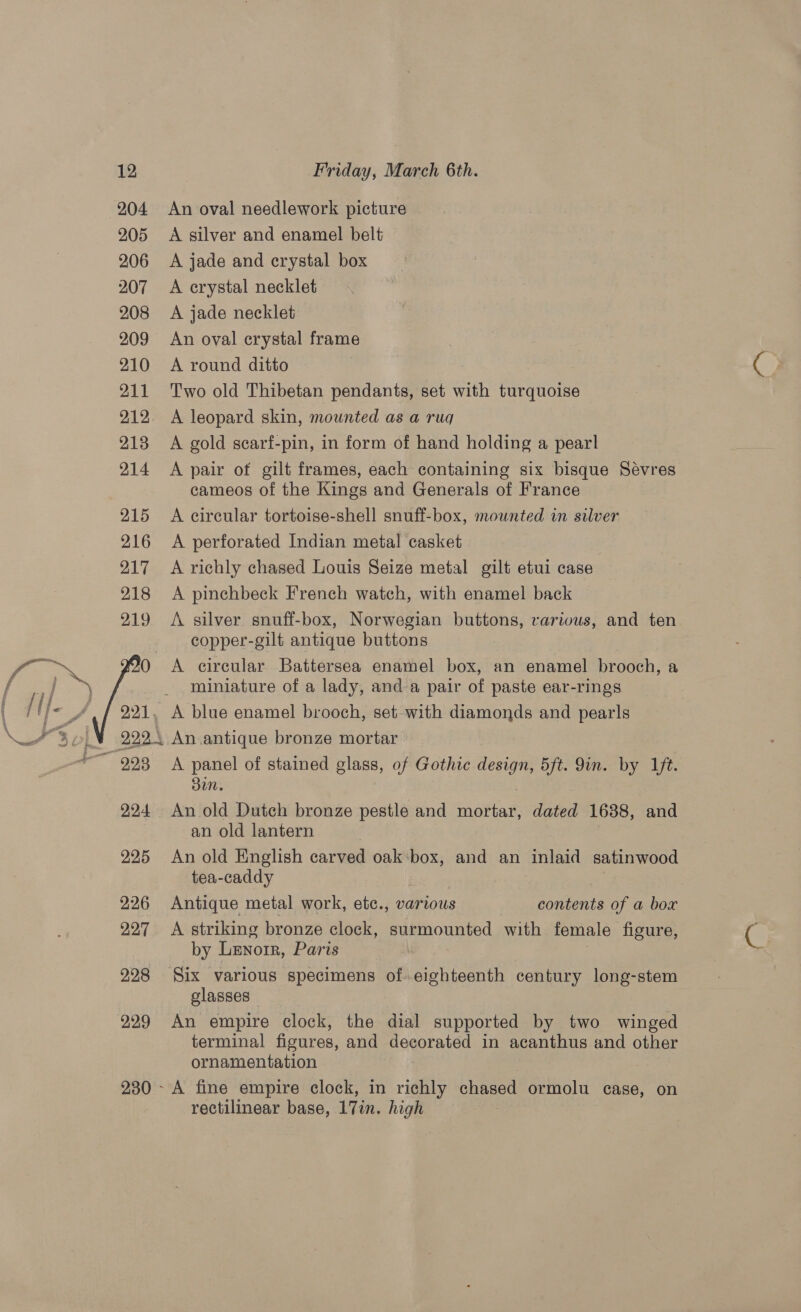 229 230 ~ Friday, March 6th. An oval needlework picture A silver and enamel belt A jade and crystal box A crystal necklet A jade necklet An oval crystal frame A round ditto Two old Thibetan pendants, set with turquoise A leopard skin, mounted as a ruq A gold scarf-pin, in form of hand holding a pearl A pair of gilt frames, each containing six bisque Sévres cameos of the Kings and Generals of France A eircular tortoise-shell snuff-box, mounted in silver A perforated Indian metal casket A richly chased Louis Seize metal gilt etui case A pinchbeck French watch, with enamel back A silver snuff-box, Norwegian buttons, rarious, and ten copper-gilt antique buttons A circular Battersea enamel box, an enamel brooch, a miniature of a lady, and a pair of paste ear-rings A panel of stained glass, of Gothic design, 5ft. 9in. by 1ft. Sun. An old Dutch bronze pestle and ‘nattat dated 1688, and an old lantern An old English carved oak:box, and an inlaid satinwood tea-caddy | Antique metal work, etc., various contents of a box A striking bronze clock, surmounted with female figure, by LENorR, Paris Six various specimens of eighteenth century long-stem glasses - An empire clock, the dial supported by two winged terminal figures, and decorated in acanthus and other ornamentation A fine empire clock, in richly chased ormolu case, on rectilinear base, 17in. high