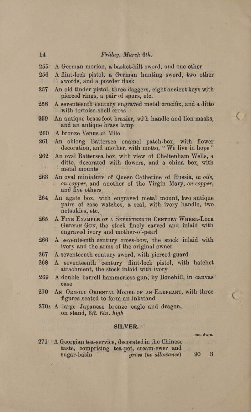255 256 257 258 259 260 261 — 262 268 264 265 266 267 268 269 270 2704 27k: A flint-lock pistol; a German hunting alls two other » ¢words, and a powder flask An old tinder pistol, three daggers, eight ancient keys with pierced rings, a pair of spurs, etc. i A seventeenth century engraved metal crucifix, and’a ditto ‘with tortoise-shell cross and an antique brass lamp A bronze Venus di Milo An oblong Battersea enamel patch-box, with flower decoration, and another, with motto, ‘‘ We live in hope”’ ditto, decorated with flowers, and a china box, with ~ metal mounts © and five others. An agate box, with engraved metal mount, two antique pairs of case watches, a seal, with ivory handle, two netsukies, etc. A Fine Exampte or 4 Seventeenra Century Waeen-Lock GERMAN Gun, the stock finely carved and inlaid with engraved ivory and mother-o’-pear! A seventeenth century cross-bow, the stock inlaid with ivory and the arms of the original owner A seventeenth century sword, with pierced guard A seventeenth century flint-lock pistol, with hatchet attachment, the stock inlaid with ivory A double barrell ME cg ls gun, by Bonehill, in canvas” case An Ormouu OrtentaL MopEL oF AN Weseen with three figures seated to form an inkstand A large Japanese bronze eagle and dragon, on stand, 3ft. 6in. high SILVER. — ozs. dwts. taste, comprising tea-pot, cream-ewer and...; . % sugar-basin gross (no allowance) 90 8