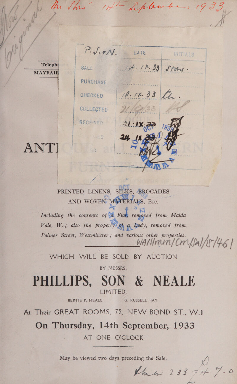  f f Ai bo ap / « f } U f : ri | : ze ji A*/ | Y ee 1 ! aan ee ae rf || | i JeAf DATE | | Teleph roe eae i (x j | : GALE f ee H : : ———-&lt;+—-— mat ete mye dehasitt snenen as le 7 ~~  PRINTED LINENS, SILKS, BROCADES _ AND WOVEN po &amp; : Including the contents 0 4 remoped from Maida Vale, W.; also the property 4) Gy Bey, removed from Palmer Street, Westminster ; and various other properties. wAlHnun| Cr Up I Ib WHICH WILL BE SOLD BY AUCTION PHILLIPS, SON &amp; NEALE Per tres GREAT ROOMS, 72Z°NEVW BOND ST., W.1 On Thursday, 14th September, 1933 AT ONE O'CLOCK ea eee May be viewed two days preceding the Sale. /) ass?
