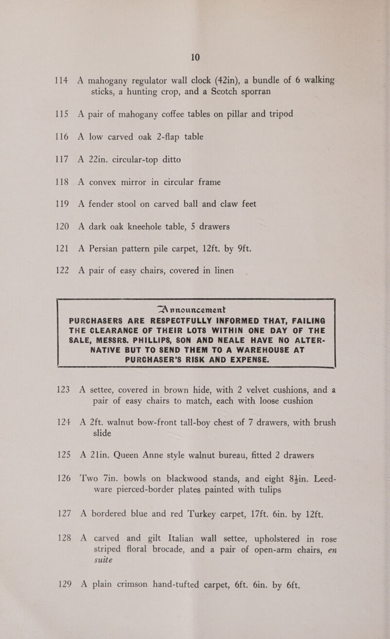 jek: 115 116 117 118 RS, 120 121 122 10 A mahogany regulator wall clock (42in), a bundle of 6 walking sticks, a hunting crop, and a Scotch sporran A pair of mahogany coffee tables on pillar and tripod A low carved oak 2-flap table A 22in. circular-top ditto A convex mirror in circular frame A fender stool on carved ball and claw feet A dark oak kneehole table, 5 drawers A Persian pattern pile carpet, 12ft. by 9ft. A pair of easy chairs, covered in linen  NATIVE BUT TO SEND THEM TO A WAREHOUSE AT PURCHASER’S RISK AND EXPENSE.  LZ 124 125 126 127 128 129 A settee, covered in brown hide, with 2 velvet cushions, and a pair of easy chairs to match, each with loose cushion A 2ft. walnut bow-front tall-boy chest of 7 drawers, with brush slide A 2lin. Queen Anne style walnut bureau, fitted 2 drawers Two 7in. bowls on blackwood stands, and eight 84in. Leed- ware pierced-border plates painted with tulips A bordered blue and red Turkey carpet, 17ft. 6in. by 12ft. A carved and gilt Italian wall settee, upholstered in rose striped floral brocade, and a pair of open-arm chairs, en suite A plain crimson hand-tufted carpet, 6ft. 6in. by 6ft.