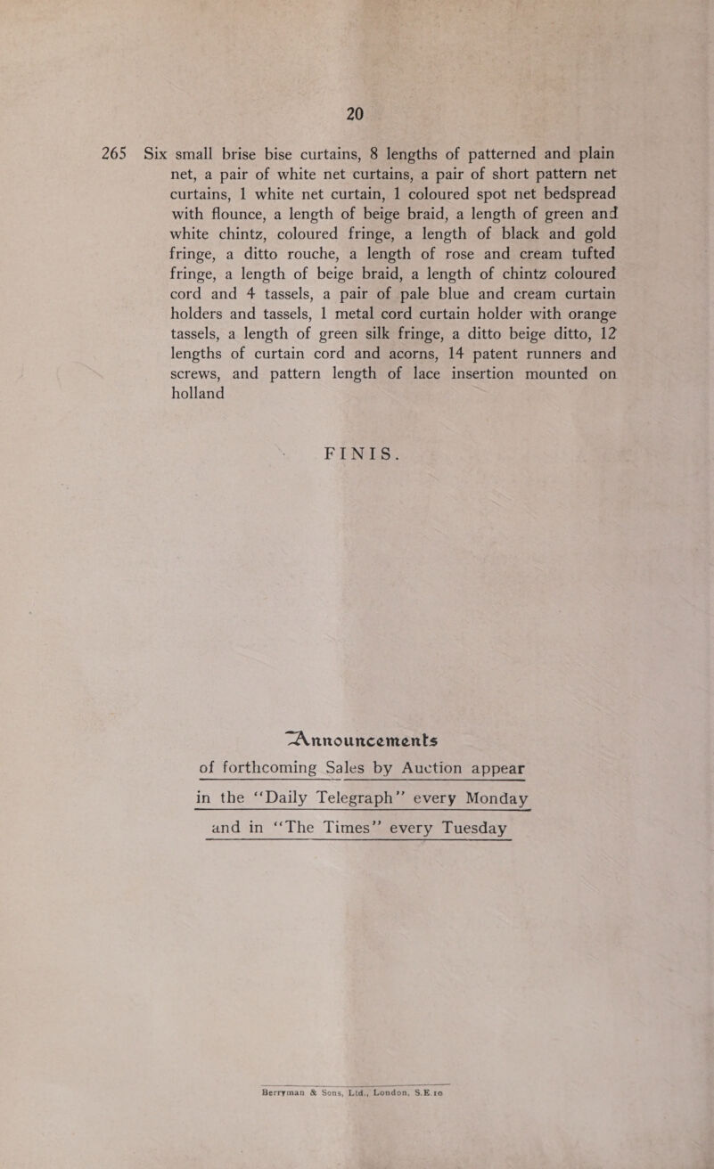 20 265 Six small brise bise curtains, 8 lengths of patterned and plain net, a pair of white net curtains, a pair of short pattern net curtains, 1 white net curtain, 1 coloured spot net bedspread with flounce, a length of beige braid, a length of green and white chintz, coloured fringe, a length of black and gold fringe, a ditto rouche, a length of rose and cream tufted fringe, a length of beige braid, a length of chintz coloured cord and 4 tassels, a pair of pale blue and cream curtain holders and tassels, 1 metal cord curtain holder with orange tassels, a length of green silk fringe, a ditto beige ditto, 12 lengths of curtain cord and acorns, 14 patent runners and screws, and pattern length of lace insertion mounted on holland FINIS. “Announcements of forthcoming Sales by Auction appear in the ‘Daily Telegraph” every Monday and in ‘‘The Times’’ every Tuesday Berryman &amp; Sons, Ltd., London, S.E.10