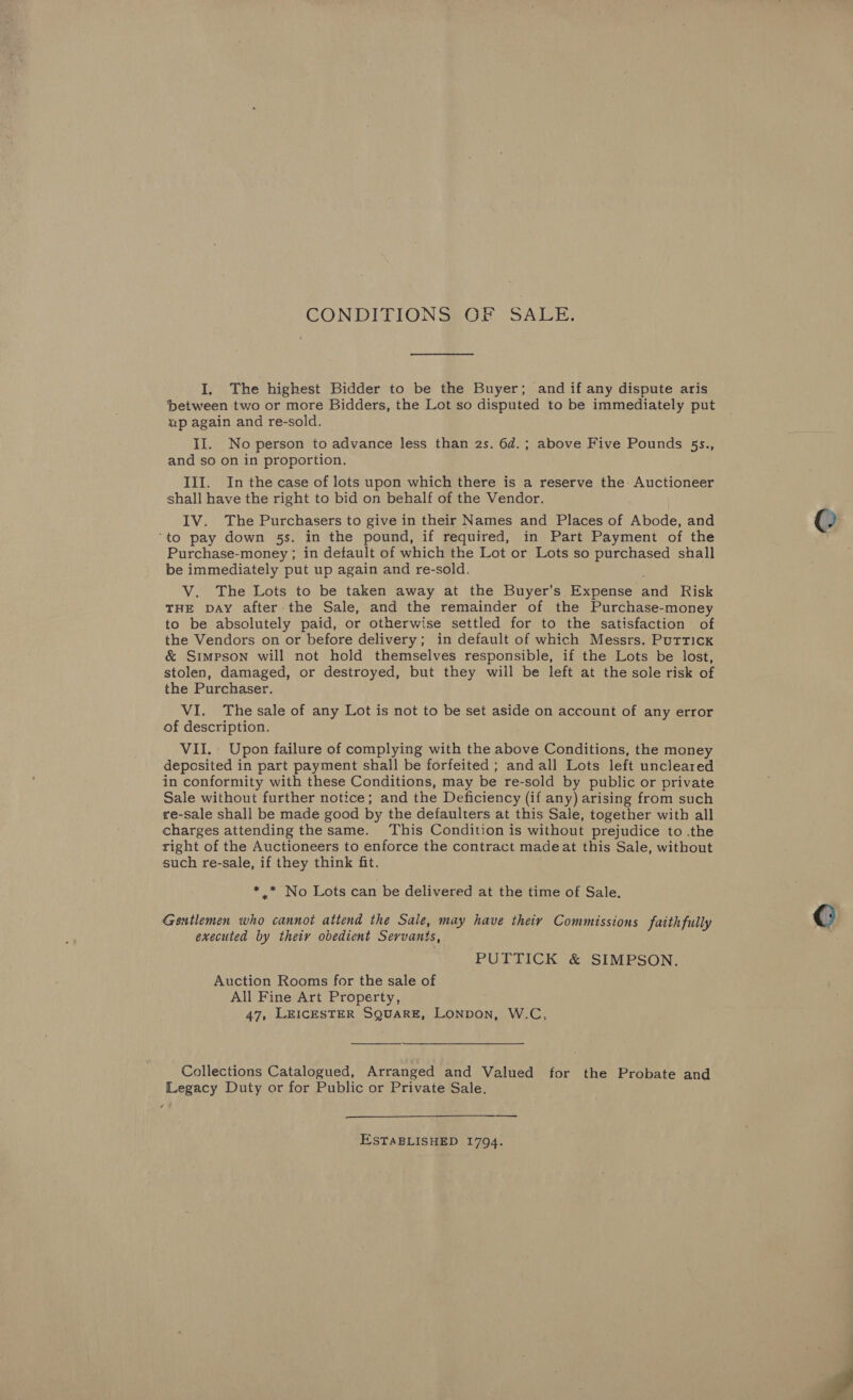 CONDITIONS: OE SALE. I, The highest Bidder to be the Buyer; and if any dispute aris ‘between two or more Bidders, the Lot so disputed to be immediately put up again and re-sold. II. No person to advance less than 2s. 6d.; above Five Pounds 5s., and so on in proportion. III. In the case of lots upon which there is a reserve the Auctioneer shall have the right to bid on behalf of the Vendor. IV. The Purchasers to give in their Names and Places of Abode, and ‘to pay down 5s. in the pound, if required, in Part Payment of the Purchase-money ; in default of which the Lot or Lots so purchased shall be immediately put up again and re-sold. V. The Lots to be taken away at the Buyer’s Expense and Risk THE DAY after-the Sale, and the remainder of the Purchase-money to be absolutely paid, or otherwise settled for to the satisfaction of the Vendors on or before delivery; in default of which Messrs. Puttick &amp; Simpson will not hold themselves responsible, if the Lots be lost, stolen, damaged, or destroyed, but they will be left at the sole risk of the Purchaser. VI. The sale of any Lot is not to be set aside on account of any error of description. VII. Upon failure of complying with the above Conditions, the money deposited in part payment shall be forfeited ; and all Lots left uncleared in conformity with these Conditions, may be re-sold by public or private Sale without further notice; and the Deficiency (if any) arising from such re-sale shall be made good by the defaulters at this Sale, together with all charges attending the same. This Condition is without prejudice to the right of the Auctioneers to enforce the contract madeat this Sale, without such re-sale, if they think fit. * .* No Lots can be delivered at the time of Sale. Gentlemen who cannot attend the Sale, may have theiy Commissions faithfully executed by thety obedient Servants, PUTTICK &amp; SIMPSON. Auction Rooms for the sale of All Fine Art Property, 47, LEICESTER SQUARE, LONDON, W.C,  Collections Catalogued, Arranged and Valued for the Probate and Legacy Duty or for Public or Private Sale. s  ESTABLISHED 1794.