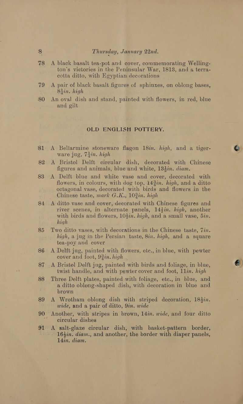78 80 81 82 83 84 85 86 87 88 89 90 91 Thursday, January 22nd. A black basalt tea-pot and cover, commemorating Welling- ton’s victories in the Peninsular War, 18138, and a terra- cotta ditto, with Kgyptian decorations A pair of black basalt figures of sphinxes, on oblong bases, Stin. high An oval dish and stand, painted with flowers, in red, blue and gilt OLD ENGLISH POTTERY. A Bellarmine stoneware flagon 18m. high, and a tiger- ware jug, 74in. high A Bristol Delft cireular dish, decorated with Chinese figures and animals, blue and white, 133in. diam. A Delft blue and white vase and cover, decorated with flowers, in colours, with dog top, 143in. high, and a ditto octagonal vase, decorated with birds and flowers in the Chinese taste, mark G.K., 102in. high A ditto vase and cover, decorated with Chinese figures and river scenes, in alternate panels, 144in. high, another with birds and flowers, 1Odim. high, and a small vase, 52. high T'wo ditto vases, with decorations in the Chinese taste, 77. high, a jug in the Persian taste, 82. high, and a square tea-poy and cover A Delft jug, painted with flowers, ete., in blue, with pewter cover and foot, 9fin. high twist handle, and with pewter cover and foot, llin. high Three Delft plates, painted with foliage, etc.,in blue, and a ditto oblong-shaped dish, with decoration in blue and brown A Wrotham oblong dish with striped decoration, 1843in. wide, and a pair of ditto, 9in. wide circular dishes A salt-glaze circular dish, with basket-pattern border, - 164in. diam., and another, the border with diaper panels, 14in. diam. ¢ t €