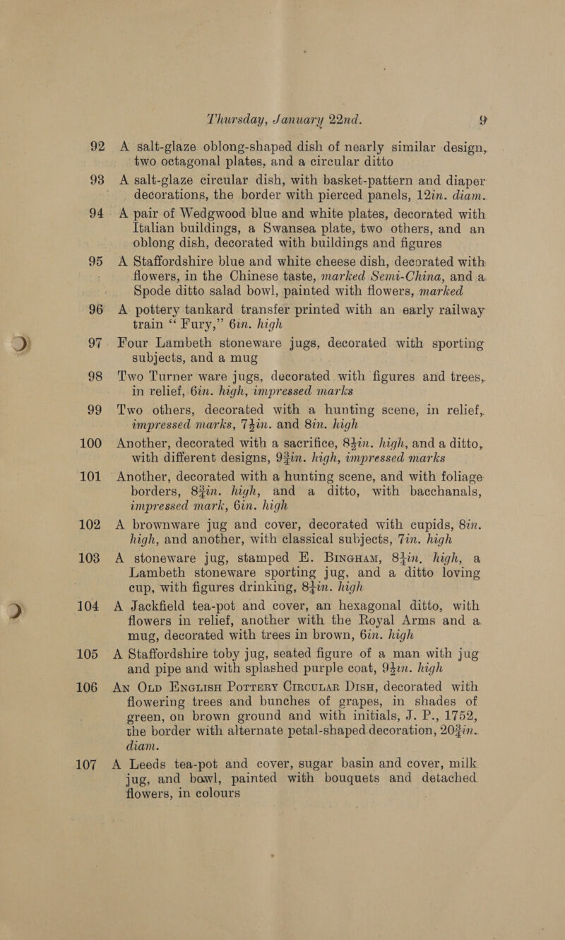 fae 100 101 102 103 104 105 106 107 Thursday, January 22nd. 2 A salt-glaze oblong-shaped dish of nearly similar design, two octagonal plates, and a circular ditto decorations, the border with pierced panels, 12in. diam. A pair of Wedgwood blue and white plates, decorated with Italian buildings, a Swansea plate, two others, and an oblong dish, decorated with buildings and figures A Staffordshire blue and white cheese dish, decorated with flowers, in the Chinese taste, marked Semt-China, and a. Spode ditto salad bowl, painted with flowers, marked A pottery tankard transfer printed with an early railway train “ Fury,” 6in. high Four Lambeth stoneware jugs, decorated with sporting subjects, and a mug Two Turner ware jugs, decorated with figures and trees, in relief, 6in. high, impressed marks Two others, decorated with a hunting scene, in relief, wmpressed marks, T4in. and 8in. high Another, decorated with a sacrifice, 83%. high, and a ditto, with different designs, 90. high, impressed marks Another, decorated with a hunting scene, and with foliage borders, 8#2n. hiyh, and a ditto, with bacchanals, impressed mark, 6in. high A brownware jug and cover, decorated with cupids, 8in. high, and another, with classical subjects, Tin. high A stoneware jug, stamped EK. BineHam, 84in. high, a Lambeth stoneware sporting jug, and a ditto loving cup, with figures drinking, 837m. high A Jackfield tea-pot and cover, an hexagonal ditto, with flowers in relief, another with the Royal Arms and a. mug, decorated with trees in brown, 6in. high A Staffordshire toby jug, seated figure of a man with jug and pipe and with splashed purple coat, 942. high An Oup EneuisH Porrery Crrcunar Disu, decorated with flowering trees and bunches of grapes, in shades of green, on brown ground and with initials, J. P., 1752, the border with alternate petal-shaped decoration, 202in.. diam. | A Leeds tea-pot and cover, sugar basin and cover, milk jug, and bowl, painted with bouquets and detached flowers, in colours ;
