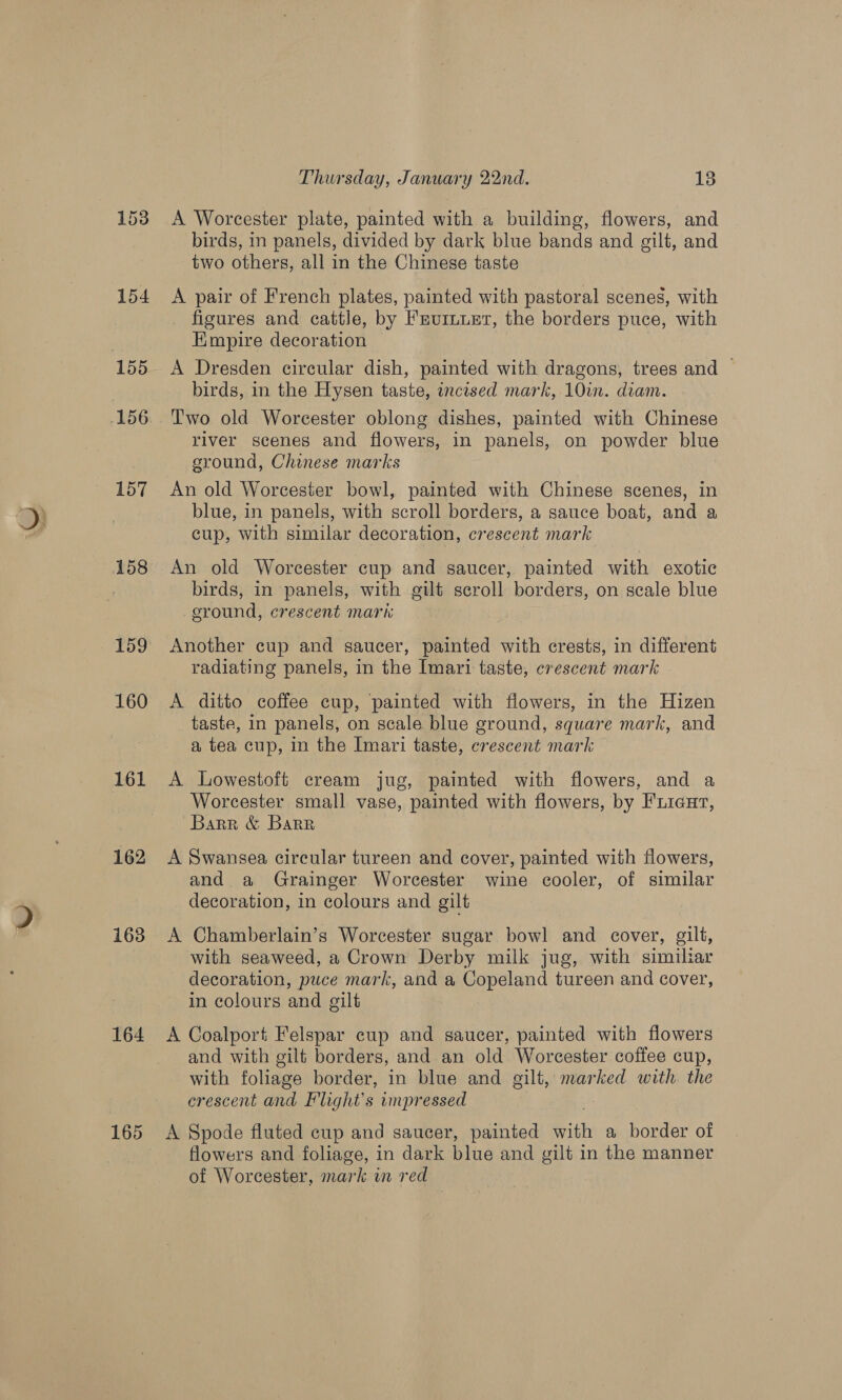 158 159 160 161 162 163 164 165 Thursday, January 22nd. 13 A Worcester plate, painted with a building, flowers, and birds, in panels, divided by dark blue bands and gilt, and two others, all in the Chinese taste A pair of French plates, painted with pastoral scenes, with _ figures and cattle, by Frurnuet, the borders puce, with Empire decoration birds, in the Hysen taste, incised mark, 10in. diam. Two old Worcester oblong dishes, painted with Chinese river scenes and flowers, in panels, on powder blue sround, Chinese marks An old Worcester bowl, painted with Chinese scenes, in blue, in panels, with scroll borders, a sauce boat, and a cup, with similar decoration, crescent mark An old Worcester cup and saucer, painted with exotic birds, in panels, with gilt scroll borders, on scale blue eround, crescent mark Another cup and saucer, painted with crests, in different radiating panels, in the Imari taste, crescent mark . A ditto coffee cup, painted with flowers, in the Hizen taste, in panels, on scale blue ground, square mark, and a tea cup, in the Imari taste, crescent mark A Lowestoft cream jug, painted with flowers, and a Worcester small vase, painted with flowers, by Fiieut, Barr &amp; Barr A Swansea circular tureen and cover, painted with flowers, and a Grainger Worcester wine cooler, of similar decoration, in colours and gilt A Chamberlain’s Worcester sugar bowl and cover, gilt, with seaweed, a Crown Derby milk jug, with similiar decoration, puce mark, and a Copeland tureen and cover, in colours and gilt A Coalport Felspar cup and saucer, painted with flowers and with gilt borders, and an old Worcester coffee cup, with foliage border, in blue and gilt, marked with the crescent and Flight’s impressed A Spode fluted cup and saucer, painted with a border of flowers and foliage, in dark blue and gilt in the manner of Worcester, mark in red