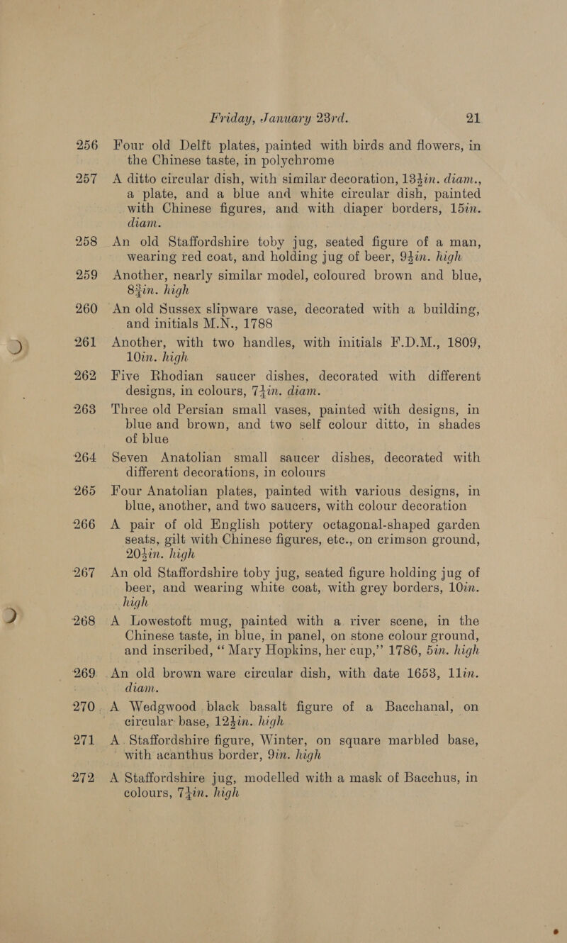 256 257 258 259 260 261 262 264 Friday, January 28rd. 21 Four old Delft plates, painted with birds and flowers, in the Chinese taste, in polychrome A ditto circular dish, with similar decoration, 133i. diam., a plate, and a blue and white circular dish, painted with Chinese figures, and with diaper borders, 1d5in. diam. An old Staffordshire toby jug, seated figure of a man, wearing red coat, and holding jug of beer, 94in. high Another, nearly similar model, coloured brown and blue, 83in. high An old Sussex slipware vase, decorated with a building, and initials M.N., 1788 Another, with two handles, with initials F.D.M., 1809, 10in. high Five Rhodian saucer dishes, decorated with different designs, in colours, 7+in. diam. Three old Persian small vases, painted with designs, in blue and brown, and two self colour ditto, in shades of blue Seven Anatolian small saucer dishes, decorated with different decorations, in colours Four Anatolian plates, painted with various designs, in blue, another, and two saucers, with colour decoration A pair of old English pottery octagonal-shaped garden seats, gilt with Chinese figures, etc., on crimson ground, 204in. high An old Staffordshire toby jug, seated figure holding jug of beer, and wearing white coat, with grey borders, 10zn. high A Lowestoft mug, painted with a river scene, in the Chinese taste, in blue, in panel, on stone colour ground, and inscribed, ‘‘ Mary Hopkins, her cup,” 1786, 5in. high An old brown ware circular dish, with date 1658, 1lin. diam. circular base, 1240. high A. Staffordshire figure, Winter, on square marbled base, - with acanthus border, 9in. high A Staffordshire jug, modelled with a mask of Bacchus, in colours, 74in. high